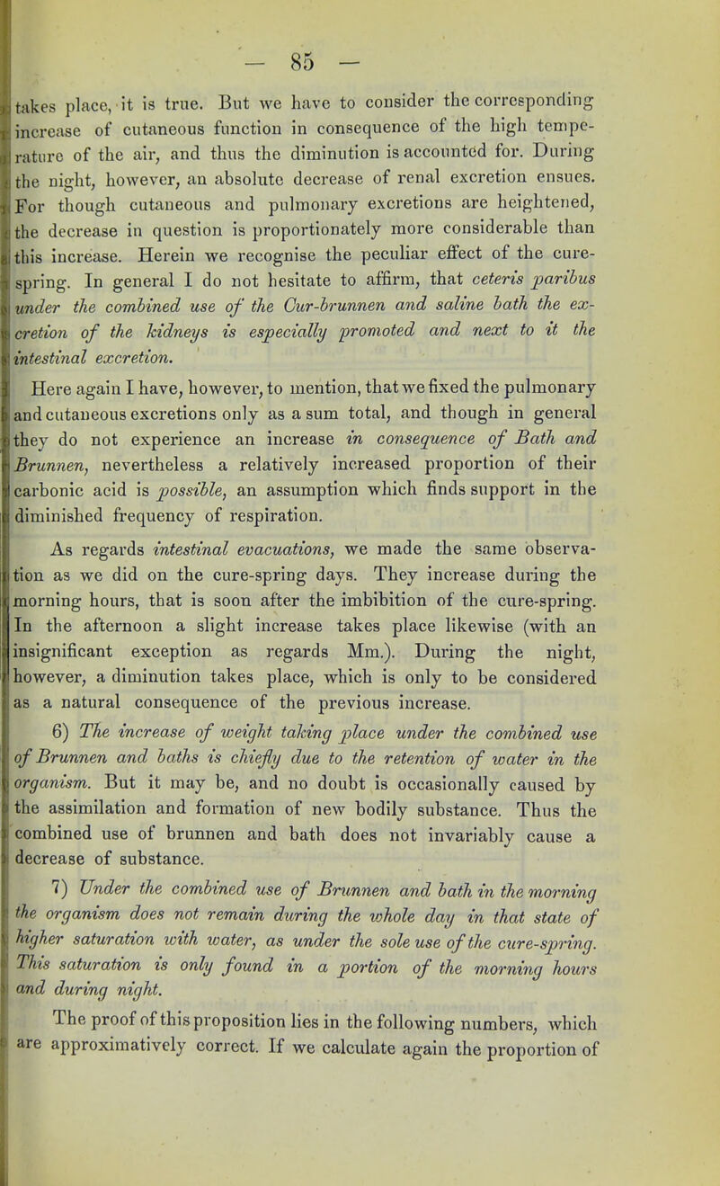 takes place, it is true. But we have to consider the corresponding increase of cutaneous function in consequence of the high tempe- rature of the air, and thus the diminution is accounted for. During the night, however, an absolute decrease of renal excretion ensues. (For though cutaneous and pulmonary excretions are heightened, the decrease in question is proportionately more considerable than this increase. Herein we recognise the peculiar effect of the cure- spring. In general I do not hesitate to affirm, that ceteris paribus under the combined use of the Gur-brunnen and saline bath the ex- \cretion of the kidneys is especially promoted and next to it the intestinal excretion. Here again I have, however, to mention, that we fixed the pulmonary and cutaneous excretions only as a sum total, and though in general they do not experience an increase in consequence of Bath and Brunnen, nevertheless a relatively increased proportion of their carbonic acid is possible, an assumption which finds support in the diminished frequency of respiration. As regards intestinal evacuations, we made the same observa- tion as we did on the cure-spring days. They increase during the morning hours, that is soon after the imbibition of the cure-spring. In the afternoon a slight increase takes place likewise (with an insignificant exception as regards Mm.). During the night, however, a diminution takes place, which is only to be considered as a natural consequence of the previous increase. 6) The increase of weight taking place under the combined use of Brunnen and baths is chiefly due to the retention of water in the organism. But it may be, and no doubt is occasionally caused by the assimilation and formation of new bodily substance. Thus the combined use of brunnen and bath does not invariably cause a decrease of substance. 7) Under the combined use of Brunnen and bath in the morning the organism does not remain during the whole day in that state of higher saturation with water, as under the sole use of the cure-spring. This saturation is only found in a portion of the morning hours and during night. The proof of this proposition lies in the following numbers, which are approximatively correct. If we calculate again the proportion of