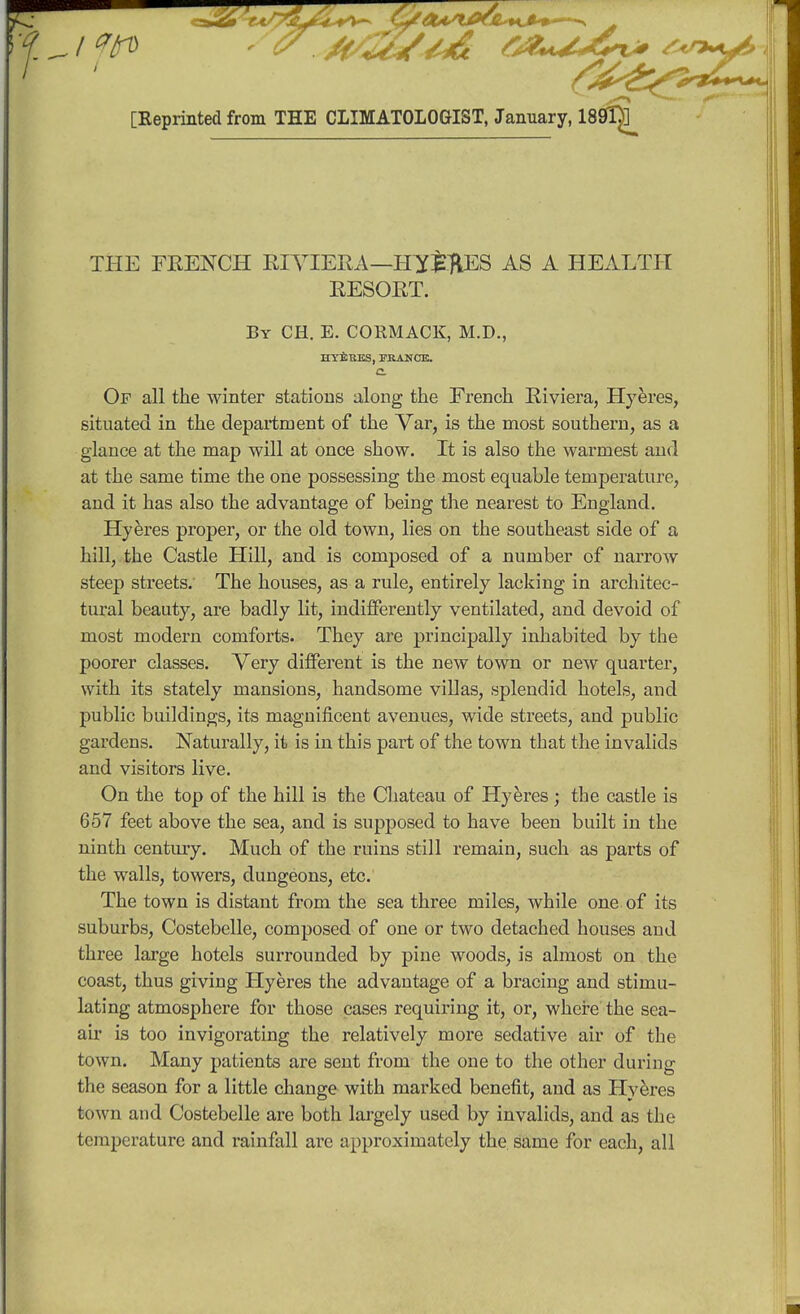 [Keprinted from THE CLIMATOLOGIST, January, 1801^ THE FRENCH RIVIERA —H^JiftES AS A HEALTH RESORT. By CH. E. CORMACK, M.D., HYEEES, KRAHCE. C Op all the winter stations along the French Riviera, Hyeres, situated in the department of the Var, is the most southern, as a glance at the map will at once show. It is also the warmest and at the same time the one possessing the most equable temperature, and it has also the advantage of being the nearest to England. Hyeres proper, or the old town, lies on the southeast side of a hill, the Castle Hill, and is composed of a number of narrow steep streets. The houses, as a rule, entirely lacking in architec- tural beauty, are badly lit, indifferently ventilated, and devoid of most modern comforts. They are principally inhabited by the poorer classes. Very different is the new town or new quarter, with its stately mansions, handsome villas, splendid hotels, and public buildings, its magnificent avenues, wide streets, and public gardens. Naturally, it is in this part of the town that the invalids and visitors live. On the top of the hill is the Chateau of Hyeres ; the castle is 657 feet above the sea, and is supposed to have been built in the ninth century. Much of the ruins still remain, such as parts of the walls, towers, dungeons, etc. The town is distant from the sea three miles, while one of its suburbs, Costebelle, composed of one or two detached houses aud three large hotels surrounded by pine woods, is almost on the coast, thus giving Hyeres the advantage of a bracing and stimu- lating atmosphere for those cases requiring it, or, where the sea- air is too invigorating the relatively more sedative air of the town. Many patients are sent from the one to the other during the season for a little change with marked benefit, and as Hyeres town and Costebelle are both largely used by invalids, and as the temperature and rainfall are approximately the same for each, all