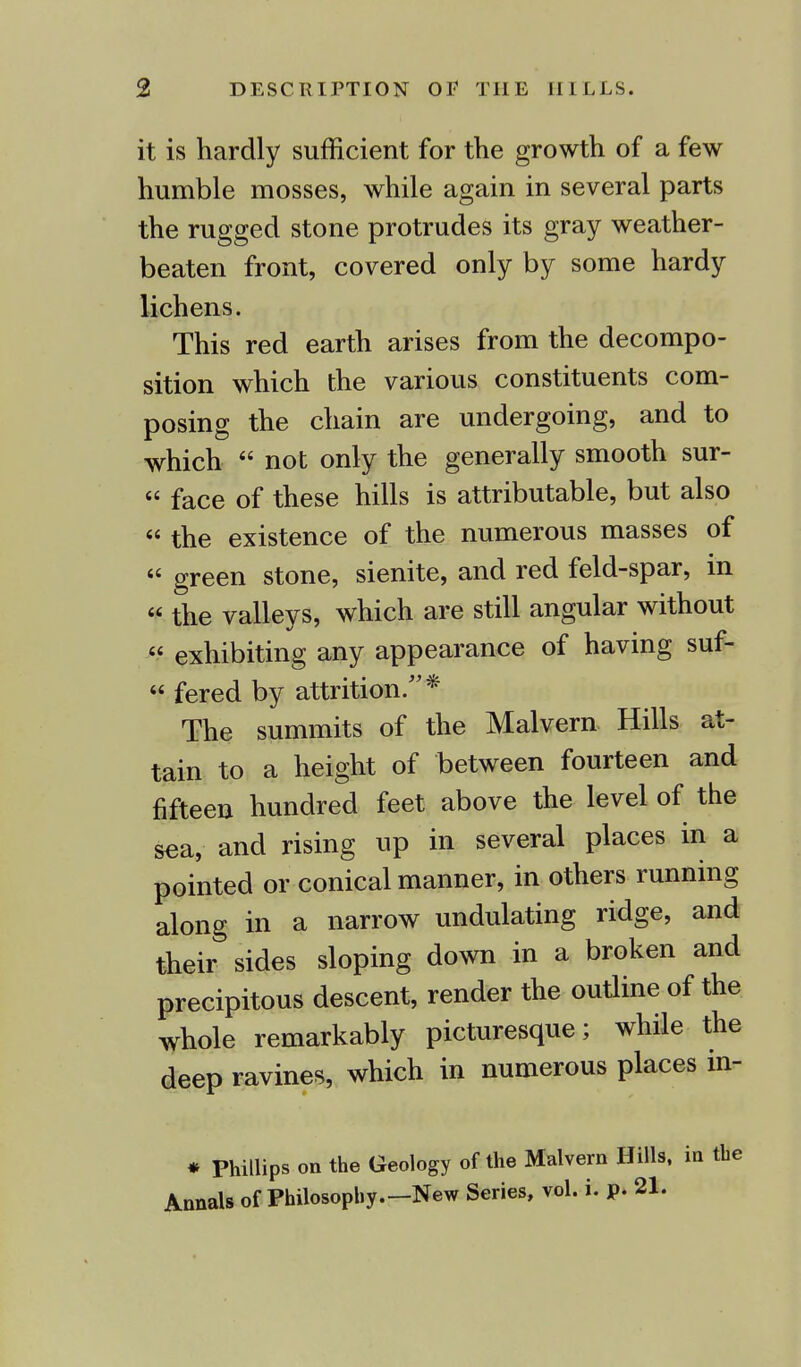 it is hardly sufficient for the growth of a few humble mosses, while again in several parts the rugged stone protrudes its gray weather- beaten front, covered only by some hardy lichens. This red earth arises from the decompo- sition which the various constituents com- posing the chain are undergoing, and to which  not only the generally smooth sur- « face of these hills is attributable, but also  the existence of the numerous masses of « green stone, sienite, and red feld-spar, in  the valleys, which are still angular without  exhibiting any appearance of having suf-  fered by attrition/'* The summits of the Malvern Hills at- tain to a height of between fourteen and fifteen hundred feet above the level of the sea, and rising up in several places in a pointed or conical manner, in others running along in a narrow undulating ridge, and their sides sloping down in a broken and precipitous descent, render the outline of the whole remarkably picturesque; while the deep ravines, which in numerous places m- * Phillips on the Geology of the Malvern Hills, in the Annals of Philosophy.—New Series, vol. i. p. 21.