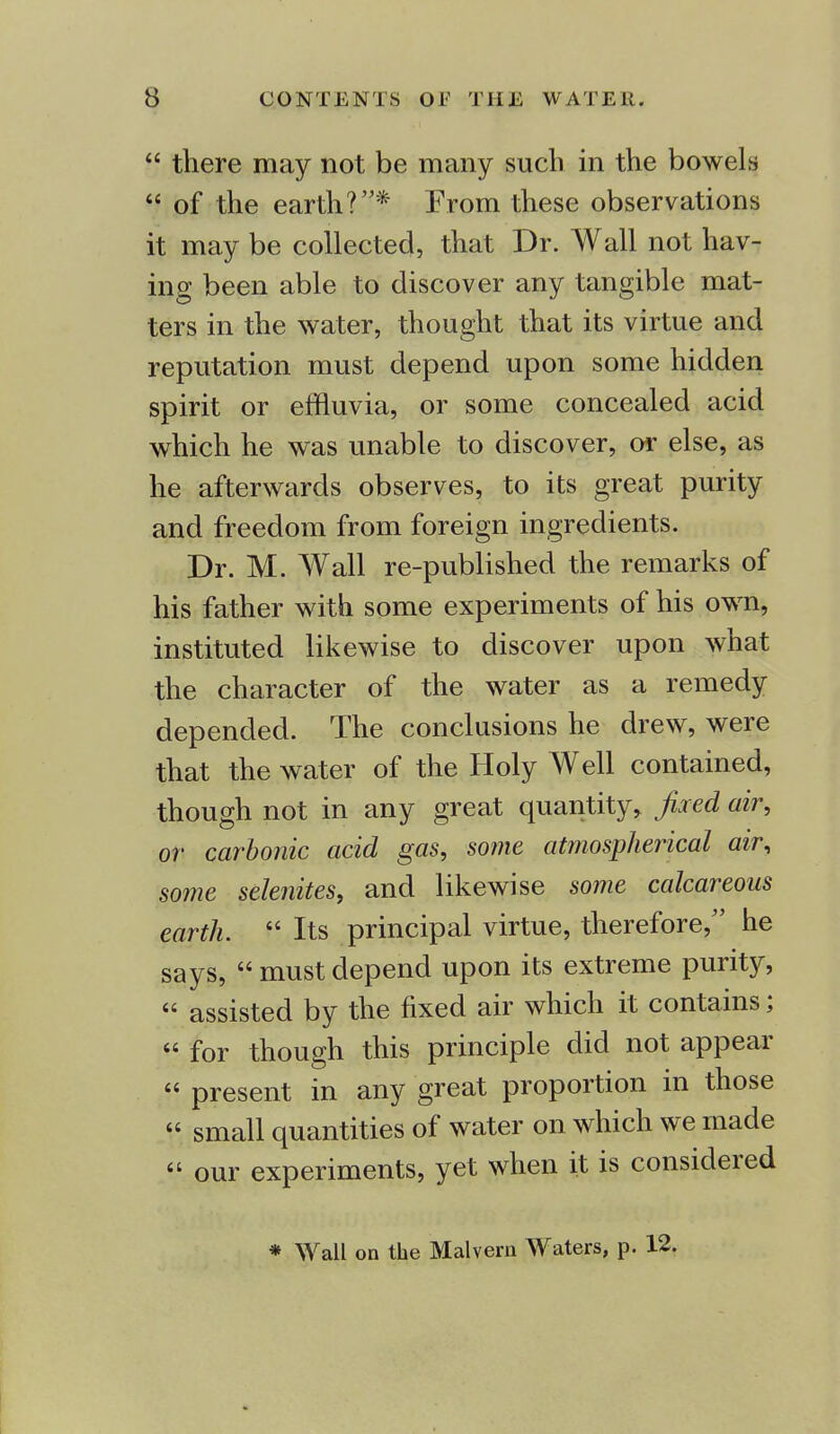  there may not be many such in the bowels  of the earth?* From these observations it may be collected, that Dr. Wall not hav- ing been able to discover any tangible mat- ters in the water, thought that its virtue and reputation must depend upon some hidden spirit or effluvia, or some concealed acid which he was unable to discover, or else, as he afterwards observes, to its great purity and freedom from foreign ingredients. Dr. M. Wall re-published the remarks of his father with some experiments of his own, instituted likewise to discover upon what the character of the water as a remedy depended. The conclusions he drew, were that the water of the Holy Well contained, though not in any great quantity, fixed air, or carbonic acid gas, some atmospherical air, some selenites, and likewise some calcareous earth.  Its principal virtue, therefore/' he says,  must depend upon its extreme purity, « assisted by the fixed air which it contains;  for though this principle did not appear « present in any great proportion in those  small quantities of water on which we made  our experiments, yet when it is considered