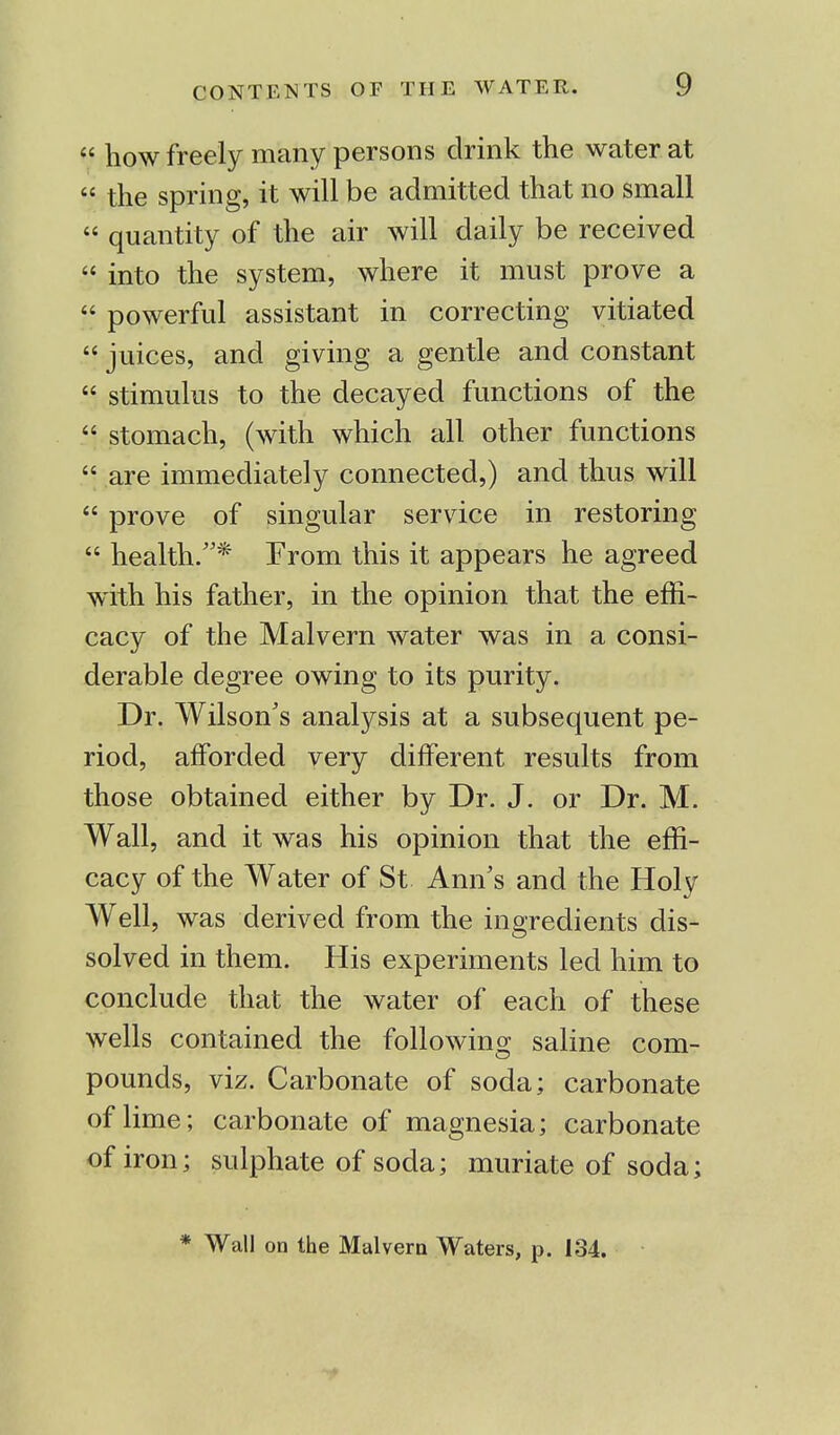  how freely many persons drink the water at  the spring, it will be admitted that no small  quantity of the air will daily be received  into the system, where it must prove a  powerful assistant in correcting vitiated  juices, and giving a gentle and constant  stimulus to the decayed functions of the  stomach, (with which all other functions  are immediately connected,) and thus will  prove of singular service in restoring  health.* From this it appears he agreed with his father, in the opinion that the effi- cacy of the Malvern water was in a consi- derable degree owing to its purity. Dr. Wilson's analysis at a subsequent pe- riod, afforded very different results from those obtained either by Dr. J. or Dr. M. Wall, and it was his opinion that the effi- cacy of the Water of St Ann's and the Holy Well, was derived from the ingredients dis- solved in them. His experiments led him to conclude that the water of each of these wells contained the following saline com- pounds, viz. Carbonate of soda; carbonate of lime; carbonate of magnesia; carbonate of iron; sulphate of soda; muriate of soda;