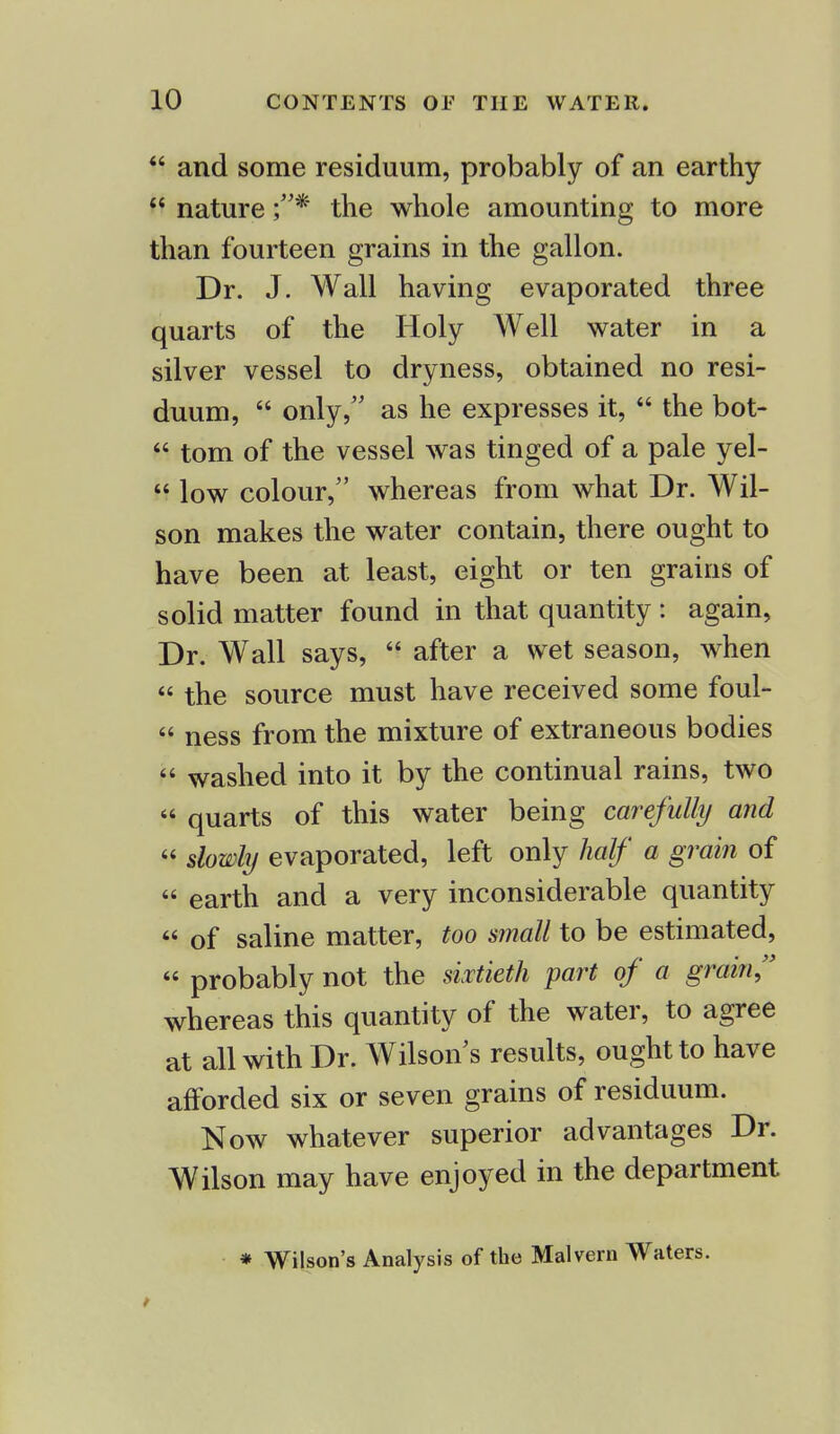  and some residuum, probably of an earthy  nature the whole amounting to more than fourteen grains in the gallon. Dr. J. Wall having evaporated three quarts of the Holy Well water in a silver vessel to dryness, obtained no resi- duum,  only, as he expresses it,  the bot-  torn of the vessel was tinged of a pale yel- M low colour, whereas from what Dr. Wil- son makes the water contain, there ought to have been at least, eight or ten grains of solid matter found in that quantity : again, Dr. Wall says,  after a wet season, when « the source must have received some foul-  ness from the mixture of extraneous bodies  washed into it by the continual rains, two  quarts of this water being carefully and  slowly evaporated, left only half a grain of  earth and a very inconsiderable quantity  of saline matter, too small to be estimated, « probably not the sixtieth part of a grain, whereas this quantity of the water, to agree at all with Dr. Wilson s results, ought to have afforded six or seven grains of residuum. Now whatever superior advantages Dr. Wilson may have enjoyed in the department * Wilson's Analysis of the Malvern Waters.