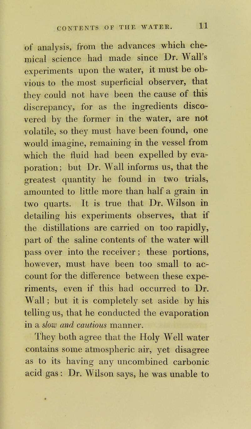 of analysis, from the advances which che- mical science had made since Dr. Wall's experiments upon the water, it must be ob- vious to the most superficial observer, that they could not have been the cause of this discrepancy, for as the ingredients disco- vered by the former in the water, are not volatile, so they must have been found, one would imagine, remaining in the vessel from which the fluid had been expelled by eva- poration; but Dr. Wall informs us, that the greatest quantity he found in two trials, amounted to little more than half a grain in two quarts. It is true that Dr. Wilson in detailing his experiments observes, that if the distillations are carried on too rapidly, part of the saline contents of the water will pass over into the receiver; these portions, however, must have been too small to ac- count for the difference between these expe- riments, even if this had occurred to Dr. Wall; but it is completely set aside by his telling us, that he conducted the evaporation in a slow and cautions manner. They both agree that the Holy Well water contains some atmospheric air, yet disagree as to its having any uncombined carbonic acid gas: Dr. Wilson says, he was unable to