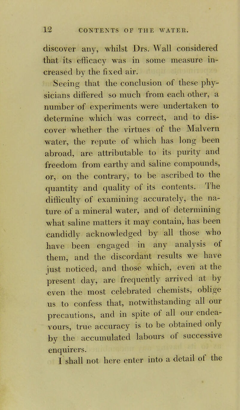 discover any, whilst Drs. Wall considered that its efficacy was in some measure in- creased by the fixed air. Seeing that the conclusion of these phy- sicians differed so much from each other, a number of experiments were undertaken to determine which was correct, and to dis- cover whether the virtues of the Malvern water, the repute of which has long been abroad, are attributable to its purity and freedom from earthy and saline compounds, or, on the contrary, to be ascribed to the quantity and quality of its contents. The difficulty of examining accurately, the na- ture of a mineral water, and of determining what saline matters it may contain, has been candidly acknowledged by all those who have been engaged in any analysis of them, and the discordant results we have just noticed, and those which, even at the present day, are frequently arrived at by even the most celebrated chemists, oblige us to confess that, notwithstanding all our precautions, and in spite of all our endea- vours, true accuracy is to be obtained only by the accumulated labours of successive enquirers. I shall not here enter into a detail of the