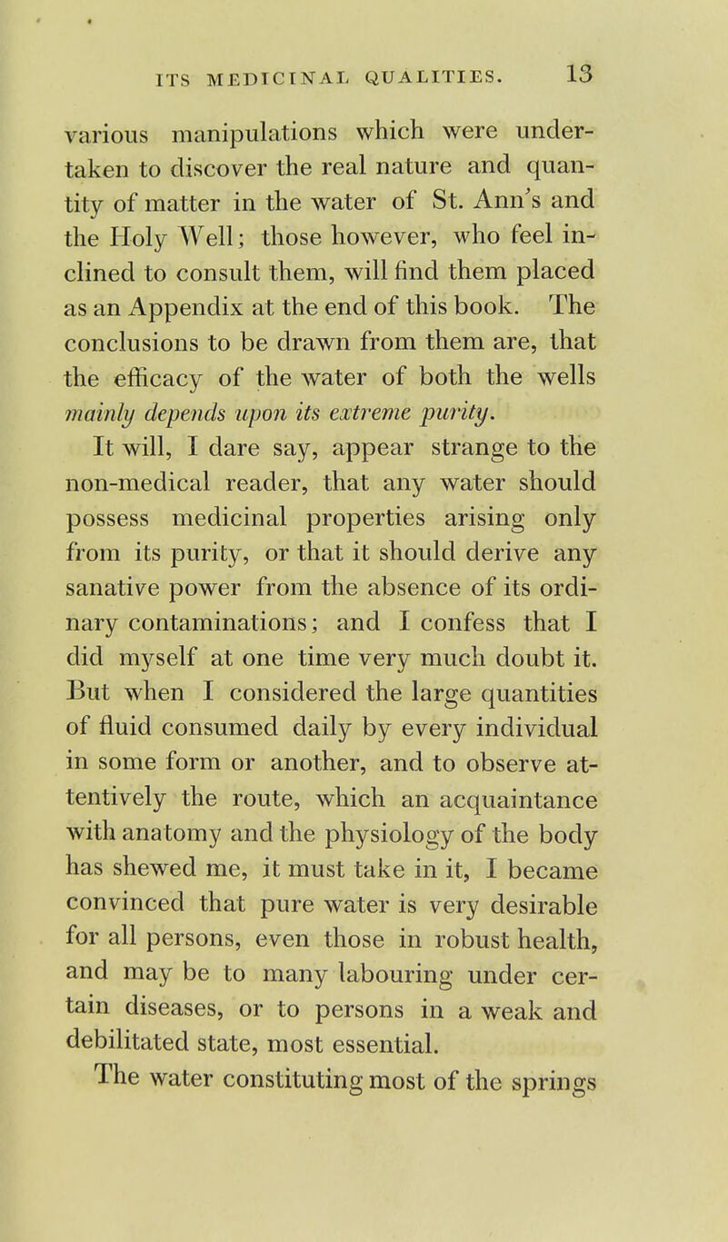 various manipulations which were under- taken to discover the real nature and quan- tity of matter in the water of St. Ann's and the Holy Well; those however, who feel in- clined to consult them, will find them placed as an Appendix at the end of this book. The conclusions to be drawn from them are, that the efficacy of the water of both the wells mainly depends upon its extreme purity. It will, I dare say, appear strange to the non-medical reader, that any water should possess medicinal properties arising only from its purity, or that it should derive any sanative power from the absence of its ordi- nary contaminations; and I confess that I did myself at one time very much doubt it. But when I considered the large quantities of fluid consumed daily by every individual in some form or another, and to observe at- tentively the route, which an acquaintance with anatomy and the physiology of the body has shewed me, it must take in it, I became convinced that pure water is very desirable for all persons, even those in robust health, and may be to many labouring under cer- tain diseases, or to persons in a weak and debilitated state, most essential. The water constituting most of the springs