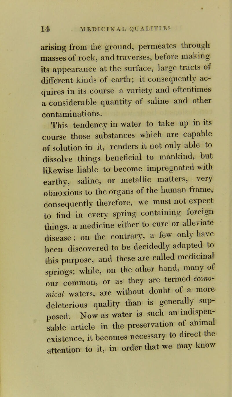 arising from the ground, permeates through masses of rock, and traverses, before making its appearance at the surface, large tracts of different kinds of earth; it consequently ac- quires in its course a variety and oftentimes a considerable quantity of saline and other contaminations. This tendency in water to take up in its course those substances which are capable of solution in it, renders it not only able to dissolve things beneficial to mankind, but likewise liable to become impregnated with earthy, saline, or metallic matters, very obnoxious to the organs of the human frame, consequently therefore, we must not expect to find in every spring containing foreign things, a medicine either to cure or alleviate disease; on the contrary, a few only have been discovered to be decidedly adapted to this purpose, and these are called medicinal springs; while, on the other hand, many of our common, or as they are termed econo- mical waters, are without doubt of a more deleterious quality than is generally sup- posed. Now as water is such an indispen- sable article in the preservation of animal existence, it becomes necessary to direct the attention to it, in order that we may know