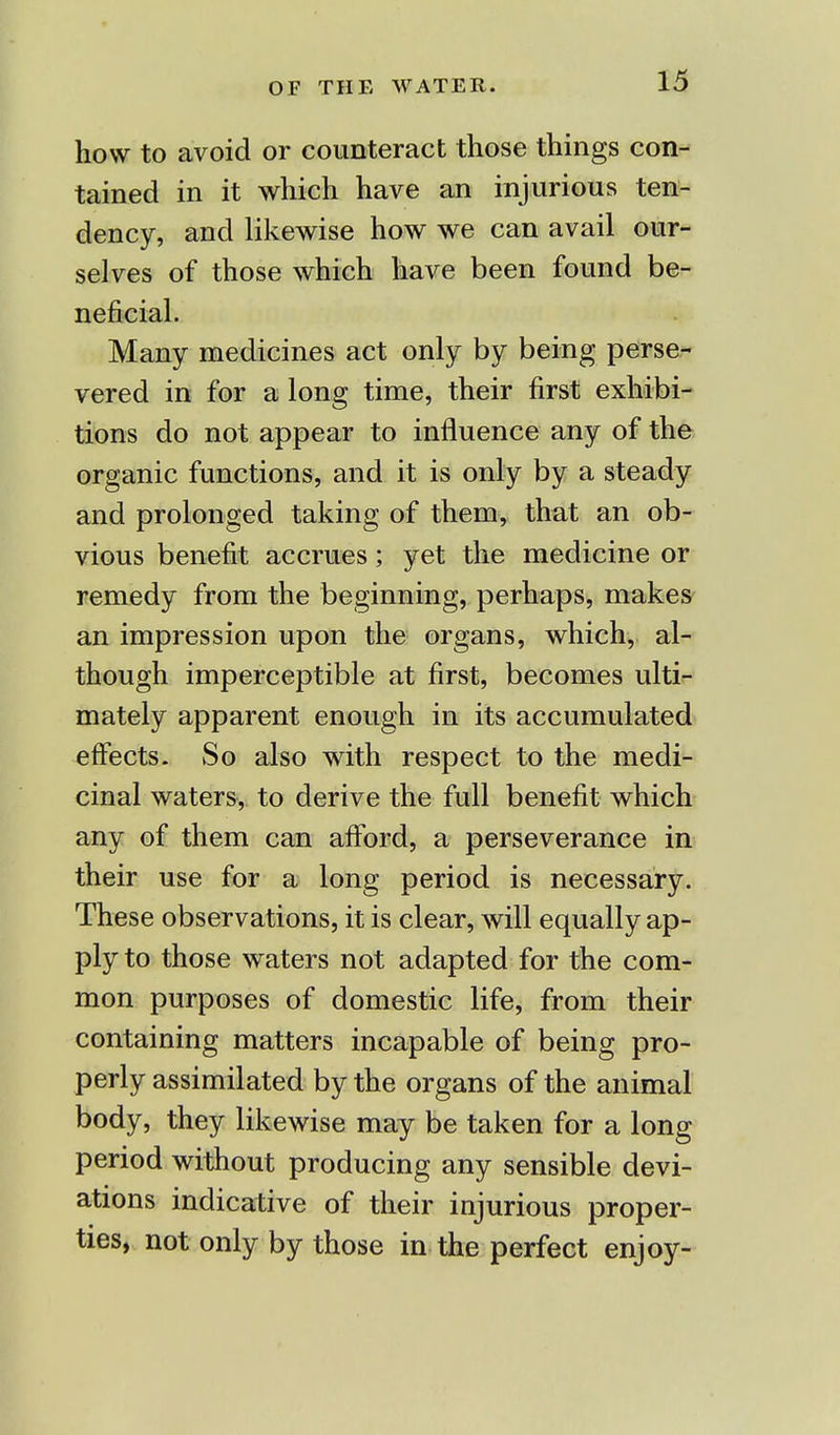 how to avoid or counteract those things con- tained in it which have an injurious ten- dency, and likewise how we can avail our- selves of those which have been found be- neficial. Many medicines act only by being perse- vered in for a long time, their first exhibi- tions do not appear to influence any of the organic functions, and it is only by a steady and prolonged taking of them, that an ob- vious benefit accrues; yet the medicine or remedy from the beginning, perhaps, makes an impression upon the organs, which, al- though imperceptible at first, becomes ulti- mately apparent enough in its accumulated effects. So also with respect to the medi- cinal waters, to derive the full benefit which any of them can afford, a perseverance in their use for a long period is necessary. These observations, it is clear, will equally ap- ply to those waters not adapted for the com- mon purposes of domestic life, from their containing matters incapable of being pro- perly assimilated by the organs of the animal body, they likewise may be taken for a long period without producing any sensible devi- ations indicative of their injurious proper- ties, not only by those in the perfect enjoy-