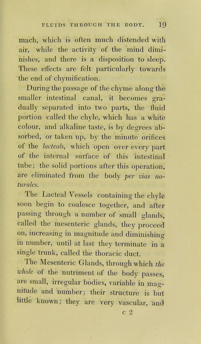mach, which is often much distended with air, while the activity of the mind dimi- nishes, and there is a disposition to sleep. These effects are felt particularly towards the end of chymification. During the passage of the chyme along the smaller intestinal canal, it becomes gra- dually separated into two parts, the fluid portion called the chyle, which has a white colour, and alkaline taste, is by degrees ab- sorbed, or taken up, by the minute orifices of the lacteals, which open over every part of the internal surface of this intestinal tube; the solid portions after this operation, are eliminated from the body per vias na- turales. . The Lacteal Vessels containing the chyle soon begin to coalesce together, and after passing through a number of small glands, called the mesenteric glands, they proceed on, increasing in magnitude and diminishing in number, until at last they terminate in a single trunk, called the thoracic duct. The Mesenteric Glands, through which the whole of the nutriment of the body passes, are small, irregular bodies, variable in mag- nitude and number ; their structure is but little known; they are very vascular, and c 2