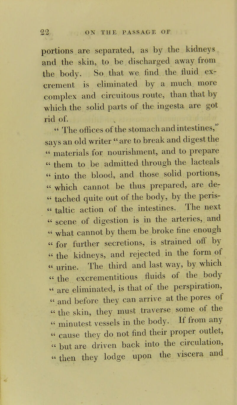 portions are separated, as by the kidneys and the skin, to be discharged away from the body. So that we find the fluid ex- crement is eliminated by a much more complex and circuitous route, than that by which the solid parts of the ingesta are got rid of.  The offices of the stomach and intestines, says an old writer are to break and digest the  materials for nourishment, and to prepare « them to be admitted through the lacteals « into the blood, and those solid portions,  which cannot be thus prepared, are de- « tached quite out of the body, by the peris-  taltic action of the intestines. The next  scene of digestion is in the arteries, and  what cannot by them be broke fine enough  for further secretions, is strained off by  the kidneys, and rejected in the form of « urine. The third and last way, by which « the excrementitious fluids of the body  are eliminated, is that of the perspiration,  and before they can arrive at the pores of « the skin, they must traverse some of the « minutest vessels in the body. If from any « cause they do not find their proper outlet,  but are driven back into the circulation, then they lodge upon the viscera and