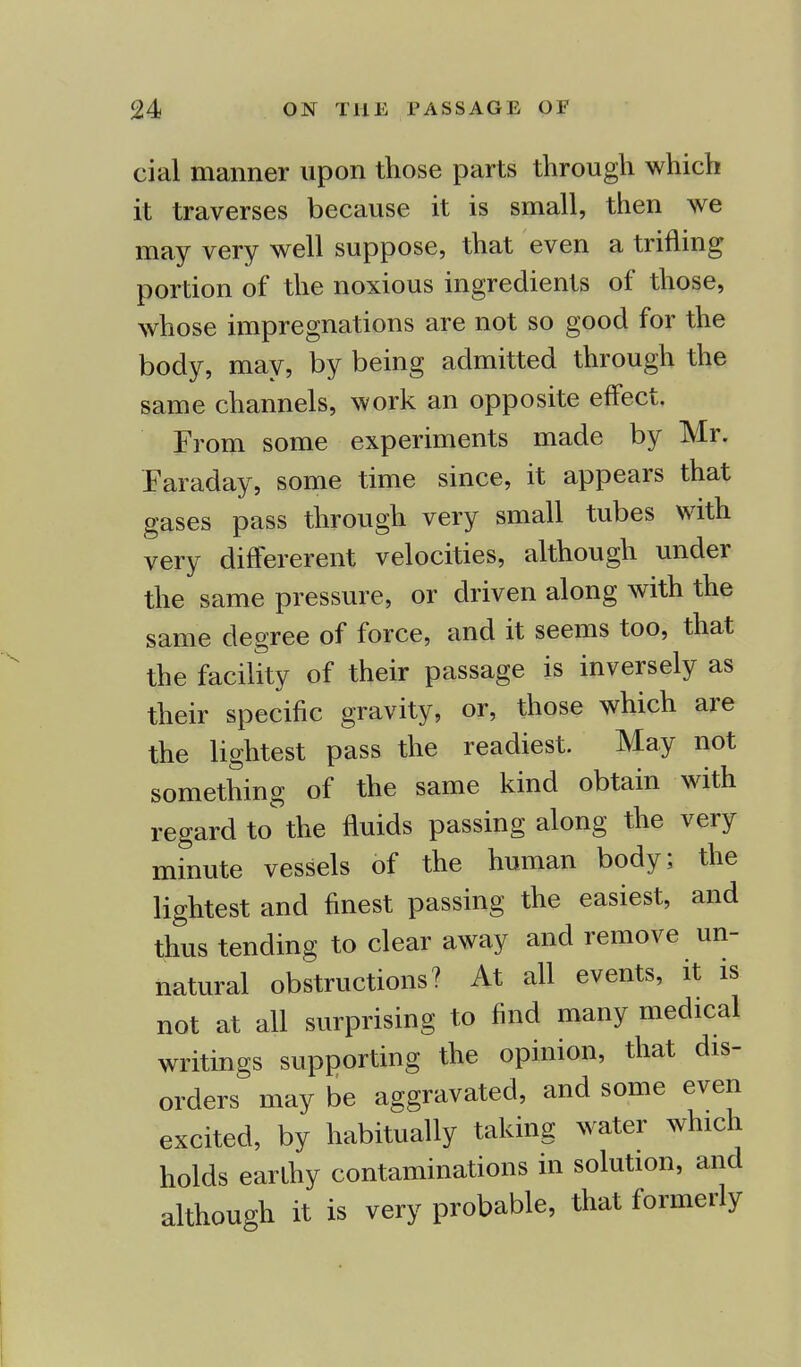 cial manner upon those parts through which it traverses because it is small, then we may very well suppose, that even a trifling portion of the noxious ingredients of those, whose impregnations are not so good for the body, may, by being admitted through the same channels, work an opposite effect. From some experiments made by Mr. Faraday, some time since, it appears that gases pass through very small tubes with very differerent velocities, although under the same pressure, or driven along with the same degree of force, and it seems too, that the facility of their passage is inversely as their specific gravity, or, those which are the lightest pass the readiest. May not something of the same kind obtain with regard to the fluids passing along the very minute vessels of the human body; the lightest and finest passing the easiest, and thus tending to clear away and remove un- natural obstructions? At all events, it is not at all surprising to find many medical writings supporting the opinion, that dis- orders may be aggravated, and some even excited, by habitually taking water which holds earthy contaminations in solution, and although it is very probable, that formerly