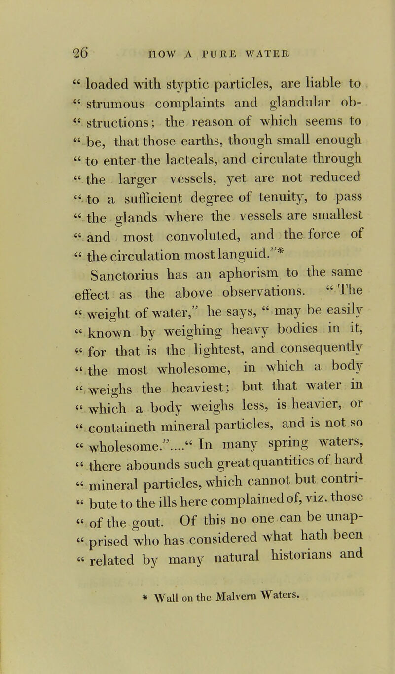  loaded with styptic particles, are liable to  strumous complaints and glandular ob-  structions; the reason of which seems to  be, that those earths, though small enough  to enter the lacteals, and circulate through  the larger vessels, yet are not reduced to a sufficient degree of tenuity, to pass  the glands where the vessels are smallest  and most convoluted, and the force of  the circulation most languid.* Sanctorius has an aphorism to the same effect as the above observations.  The  weight of water, he says,  may be easily  known by weighing heavy bodies in it,  for that is the lightest, and consequently  the most wholesome, in which a body weighs the heaviest; but that water in which a body weighs less, is heavier, or containeth mineral particles, and is not so  wholesome .... In many spring waters, « there abounds such great quantities of hard  mineral particles, which cannot but contri-  bute to the ills here complained of, viz. those  of the gout. Of this no one can be unap-  prised who has considered what hath been  related by many natural historians and * Wall on the Malvern Waters.