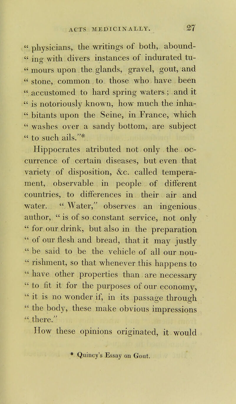  physicians, the writings of both, abound-  ino- with divers instances of indurated tu-  mours upon the glands, gravel, gout, and  stone, common to those who have been  accustomed to hard spring waters ; and it  is notoriously known, how much the inha-  bitants upon the Seine, in France, which  washes over a sandy bottom, are subject  to such ails.* Hippocrates atributed not only the oc- currence of certain diseases, but even that variety of disposition, &c. called tempera- ment, observable in people of different countries, to differences in their air and water.  Water, observes an ingenious author,  is of so constant service, not only  for our drink, but also in the preparation  of our flesh and bread, that it may justly  be said to be the vehicle of all our nou-  rishment, so that whenever this happens to  have other properties than are necessary  to fit it for the purposes of our economy,  it is no wonder if, in its passage through 44 the body, these make obvious impressions there. How these opinions originated, it would * Quincy's Essay on Gout.