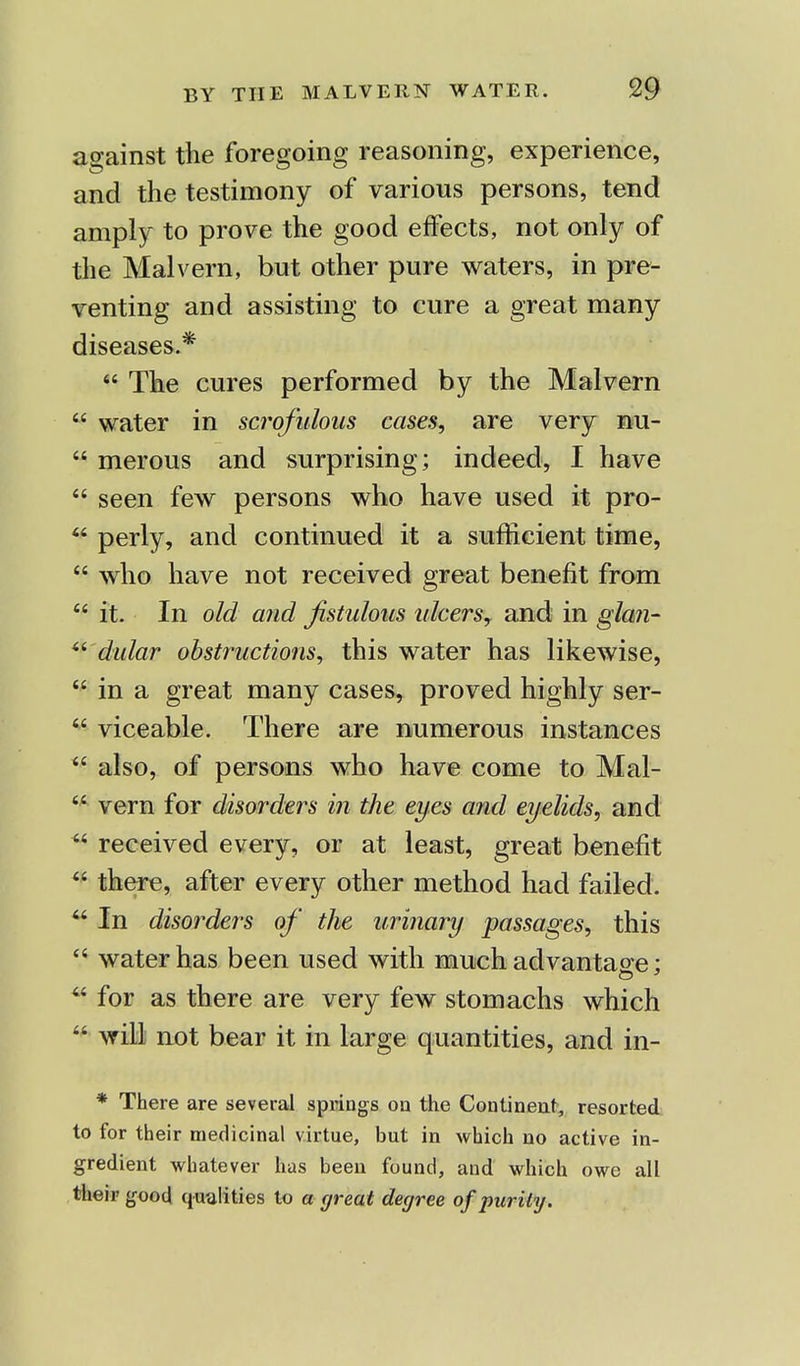 against the foregoing reasoning, experience, and the testimony of various persons, tend amply to prove the good effects, not only of the Malvern, but other pure waters, in pre- venting and assisting to cure a great many diseases.*  The cures performed by the Malvern  water in scrofulous cases, are very nu-  merous and surprising; indeed, I have  seen few persons who have used it pro-  perly, and continued it a sufficient time,  who have not received great benefit from  it. In old and fistulous idcers, and in glan-  dular obstructions, this water has likewise,  in a great many cases, proved highly ser-  viceable. There are numerous instances  also, of persons who have come to Mal-  vera for disorders in the eyes and eyelids, and  received every, or at least, great benefit  there, after every other method had failed.  In disorders of the urinary passages, this  water has been used with much advantage: 64 for as there are very few stomachs which  will not bear it in large quantities, and in- * There are several springs on the Continent, resorted to for their medicinal virtue, but in which no active in- gredient whate ver has been found, and which owe all their good qualities to a great degree of purity.