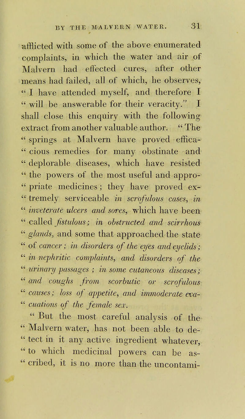 afflicted with some of the above enumerated complaints, in which the water and air of Malvern had effected cures, after other means had failed, all of which, he observes, I have attended myself, and therefore I will be answerable for their veracity. I shall close this enquiry with the following extract from another valuable author. The springs at Malvern have proved effica- cious remedies for many obstinate and deplorable diseases, which have resisted the powers of the most useful and appro- priate medicines; they have proved ex- tremely serviceable in scrofulous cases, in inveterate ulcers and sores, which have been called fistulous; in obstructed and scirrhous glands, and some that approached the state « of cancer; in disorders of the eyes and eyelids; in nephritic complaints, and disorders of the urinary passages ; in some cutaneous diseases; 66 and coughs from scorbutic or scrofulous causes; loss of appetite, and immoderate eva- cuations of the female sex. But the most careful analysis of the Malvern water, has not been able to de- tect in it any active ingredient whatever, to which medicinal powers can be as- cribed, it is no more than the uncontami-