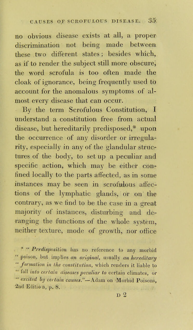 no obvious disease exists at all, a proper discrimination not being made between these two different states; besides which, as if to render the subject still more obscure, the word scrofula is too often made the cloak of ignorance, being frequently used to account for the anomalous symptoms of al- most every disease that can occur. By the term Scrofulous Constitution, I understand a constitution free from actual disease, but hereditarily predisposed,* upon the occurrence of any disorder or irregula- rity, especially in any of the glandular struc- tures of the body, to set up a peculiar and specific action, which may be either con- fined locally to the parts affected, as in some instances may be seen in scrofuiLous affec- tions of the lymphatic glands, or on the contrary, as we find to be the case in a great majority of instances, disturbing and de- ranging the functions of the whole system, neither texture, mode of growth, nor office I* '* Predisposition lias no reference to any morbid  poison, but implies an original, usually an hereditary  formation in the constitution, which rentiers it liable to  fall into certain diseases peculiar to certain climates, or  excited by certain causes.—Adam on Morbid Poisons, 2nd Editio n, p. 8. D 2