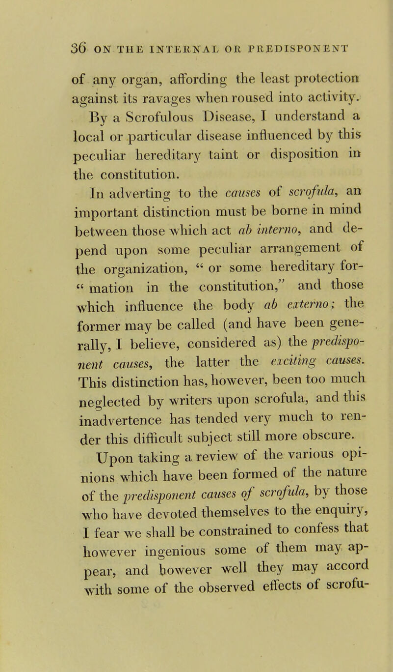 of any organ, affording the least protection against its ravages when roused into activity. By a Scrofulous Disease, I understand a local or particular disease influenced by this peculiar hereditary taint or disposition in the constitution. In adverting to the causes of scrofula, an important distinction must be borne in mind between those which act ab interno, and de- pend upon some peculiar arrangement of the organization,  or some hereditary for- « mation in the constitution, and those which influence the body ab externo; the former may be called (and have been gene- rally, I believe, considered as) the predispo- nent causes, the latter the exciting causes. This distinction has, however, been too much neglected by writers upon scrofula, and this inadvertence has tended very much to ren- der this difficult subject still more obscure. Upon taking a review of the various opi- nions which have been formed of the nature of the predisponent causes of scrofula, by those who have devoted themselves to the enquiry, I fear we shall be constrained to confess that however ingenious some of them may ap- pear, and however well they may accord with some of the observed effects of scrofu-