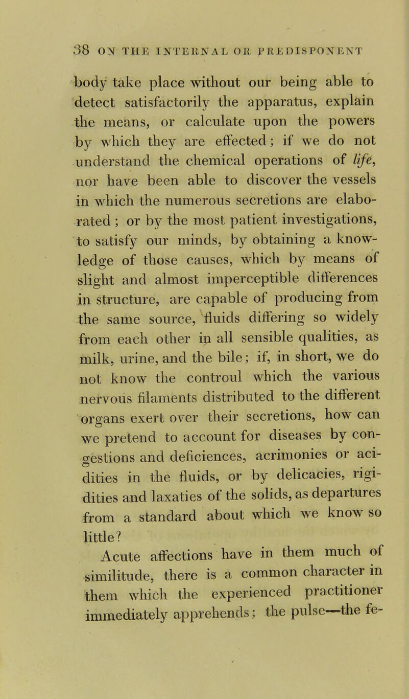 body take place without our being able to detect satisfactorily the apparatus, explain the means, or calculate upon the powers by which they are effected; if we do not understand the chemical operations of life, nor have been able to discover the vessels in which the numerous secretions are elabo- rated ; or by the most patient investigations, to satisfy our minds, by obtaining a know- ledge of those causes, which by means of slight and almost imperceptible differences in structure, are capable of producing from the same source, fluids differing so widely from each other in all sensible qualities, as milk, urine, and the bile; if, in short, we do not know the controul which the various nervous filaments distributed to the different organs exert over their secretions, how can we pretend to account for diseases by con- gestions and deficiences, acrimonies or aci- dities in the fluids, or by delicacies, rigi- dities and laxaties of the solids, as departures from a standard about which we know so little? Acute affections have in them much of similitude, there is a common character in them which the experienced practitioner immediately apprehends; the pulse—the fe-