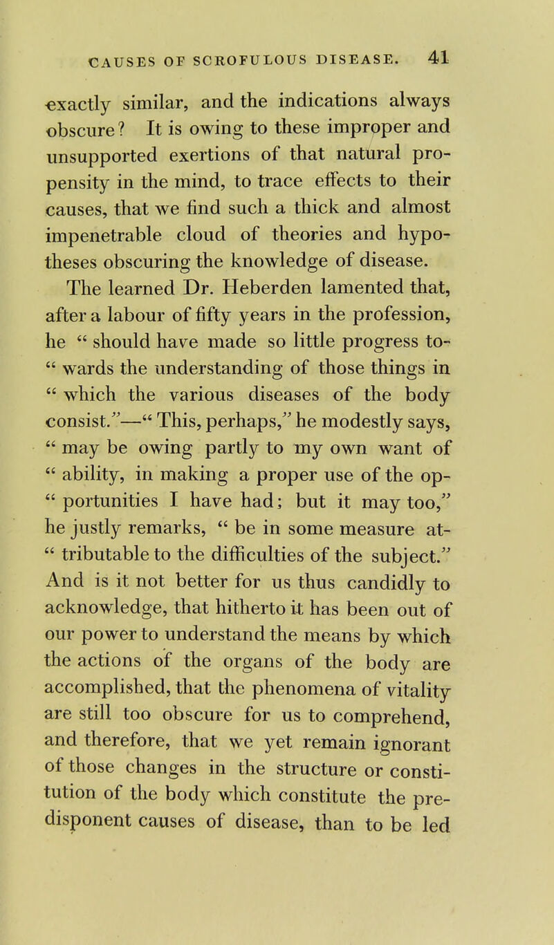 •exactly similar, and the indications always obscure ? It is owing to these improper and unsupported exertions of that natural pro- pensity in the mind, to trace effects to their causes, that we find such a thick and almost impenetrable cloud of theories and hypo- theses obscuring the knowledge of disease. The learned Dr. Heberden lamented that, after a labour of fifty years in the profession, he  should have made so little progress to-  wards the understanding of those things in  which the various diseases of the body consist.— This, perhaps, he modestly says,  may be owing partly to my own want of  ability, in making a proper use of the op-  portunities I have had; but it may too, he justly remarks,  be in some measure at-  tributableto the difficulties of the subject. And is it not better for us thus candidly to acknowledge, that hitherto it has been out of our power to understand the means by which the actions of the organs of the body are accomplished, that the phenomena of vitality are still too obscure for us to comprehend, and therefore, that we yet remain ignorant of those changes in the structure or consti- tution of the body which constitute the pre- disponent causes of disease, than to be led
