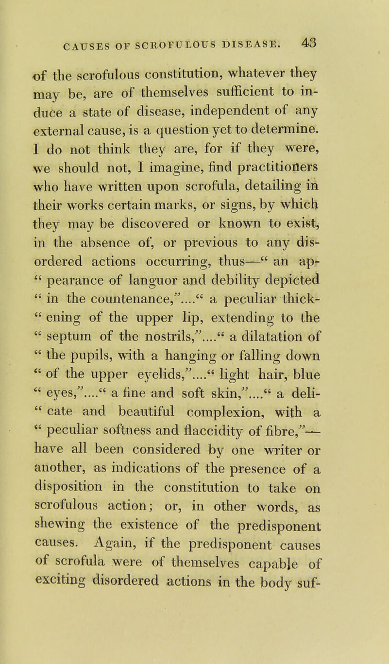 of the scrofulous constitution, whatever they may be, are of themselves sufficient to in- duce a state of disease, independent of any external cause, is a question yet to determine. I do not think they are, for if they were, we should not, I imagine, find practitioners who have written upon scrofula, detailing in their works certain marks, or signs, by which they may be discovered or known to exist, in the absence of, or previous to any dis- ordered actions occurring, thus— an ap-  pearance of languor and debility depicted  in the countenance,.... a peculiar thick-  ening of the upper lip, extending to the  septum of the nostrils,.... a dilatation of  the pupils, with a hanging or falling down  of the upper eyelids,.... light hair, blue  eyes,.... a fine and soft skin,.... a deli-  cate and beautiful complexion, with a  peculiar softness and flaccidity of fibre,— have all been considered by one writer or another, as indications of the presence of a disposition in the constitution to take on scrofulous action; or, in other words, as shewing the existence of the predisponent causes. Again, if the predisponent causes of scrofula were of themselves capable of exciting disordered actions in the body suf-