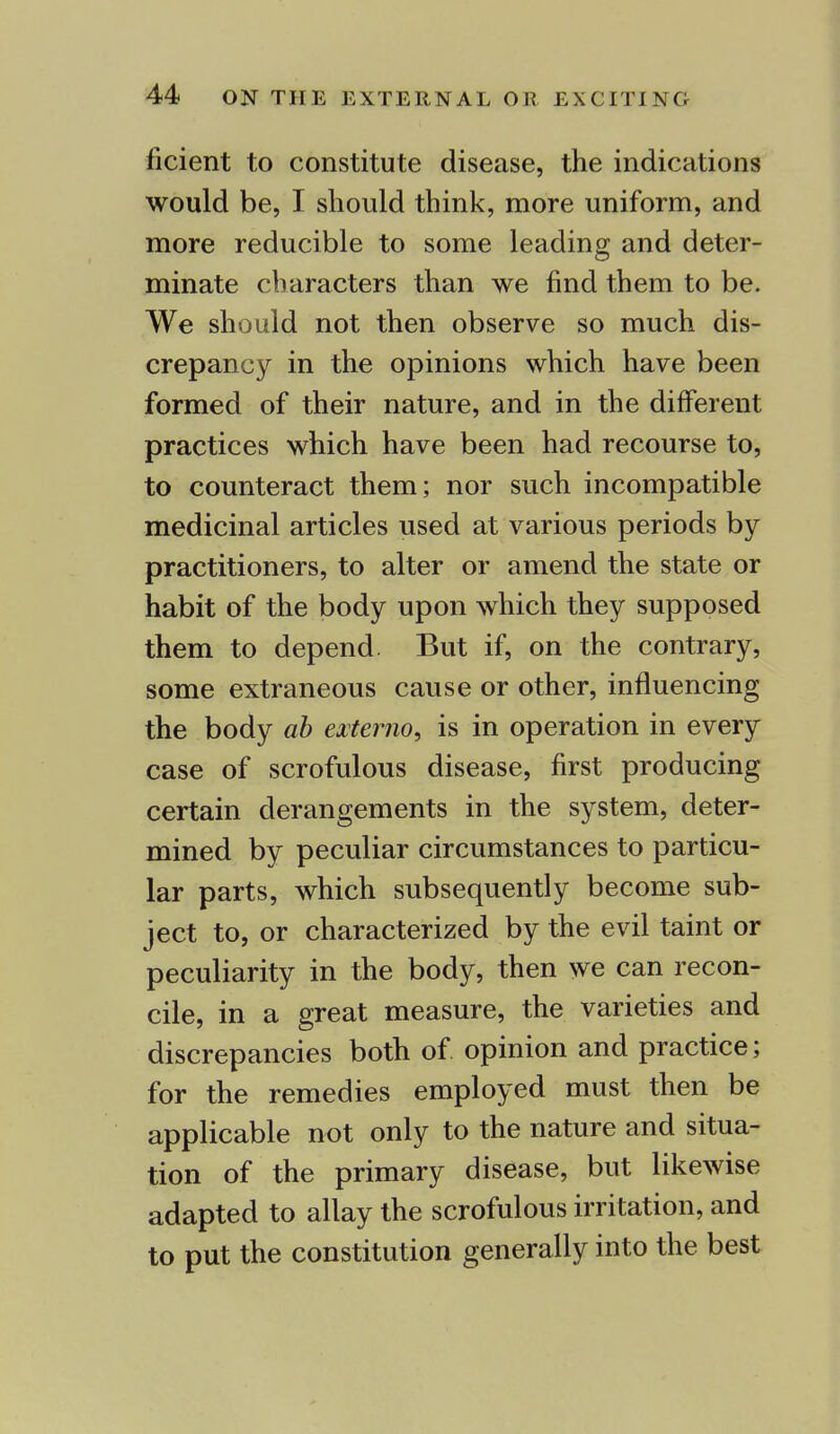 ficient to constitute disease, the indications would be, I should think, more uniform, and more reducible to some leading and deter- minate characters than we find them to be. We should not then observe so much dis- crepancy in the opinions which have been formed of their nature, and in the different practices which have been had recourse to, to counteract them; nor such incompatible medicinal articles used at various periods by practitioners, to alter or amend the state or habit of the body upon which they supposed them to depend But if, on the contrary, some extraneous cause or other, influencing the body ab extemo, is in operation in every case of scrofulous disease, first producing certain derangements in the system, deter- mined by peculiar circumstances to particu- lar parts, which subsequently become sub- ject to, or characterized by the evil taint or peculiarity in the body, then we can recon- cile, in a great measure, the varieties and discrepancies both of. opinion and practice; for the remedies employed must then be applicable not only to the nature and situa- tion of the primary disease, but likewise adapted to allay the scrofulous irritation, and to put the constitution generally into the best