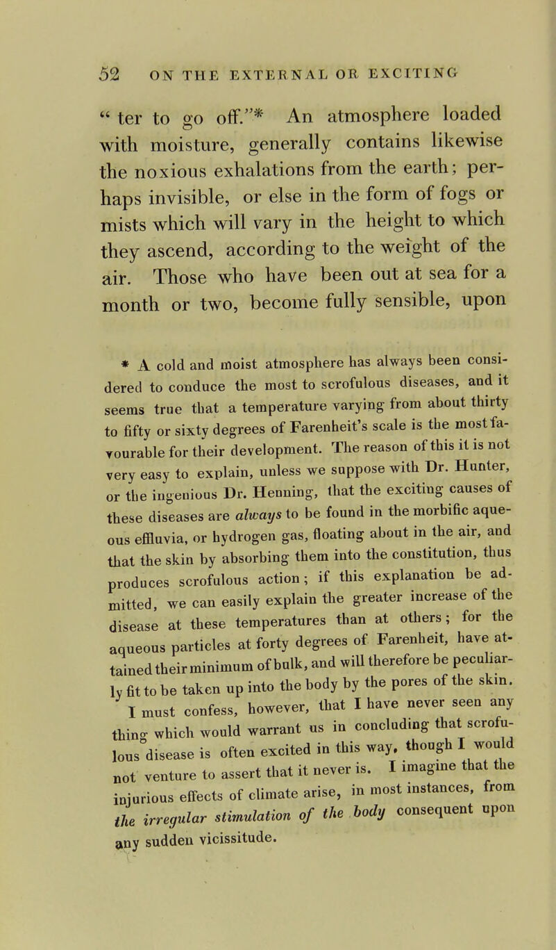  ter to go off.* An atmosphere loaded with moisture, generally contains likewise the noxious exhalations from the earth; per- haps invisible, or else in the form of fogs or mists which will vary in the height to which they ascend, according to the weight of the air. Those who have been out at sea for a month or two, become fully sensible, upon * A cold and moist atmosphere has always been consi- dered to conduce the most to scrofulous diseases, and it seems true that a temperature varying from about thirty to fifty or sixty degrees of Farenheit's scale is the mostfa- yourable for their development. The reason of this it is not very easy to explain, unless we suppose with Dr. Hunter, or the ingenious Dr. Henning, that the exciting causes of these diseases are always to be found in the morbific aque- ous effluvia, or hydrogen gas, floating about in the air, and that the skin by absorbing them into the constitution, thus produces scrofulous action; if this explanation be ad- mitted, we can easily explain the greater increase of the disease at these temperatures than at others; for the aqueous particles at forty degrees of Farenheit, have at- tained their minimum of bulk, and will therefore be peculiar- ly fit to be taken up into the body by the pores of the skm. I must confess, however, that I have never seen any thing which would warrant us in concluding that scrofu- lous disease is often excited in this way. though I would not venture to assert that it never is. I imagine that the injurious effects of climate arise, in most instances, from the irregular stimulation of the body consequent upon any sudden vicissitude.
