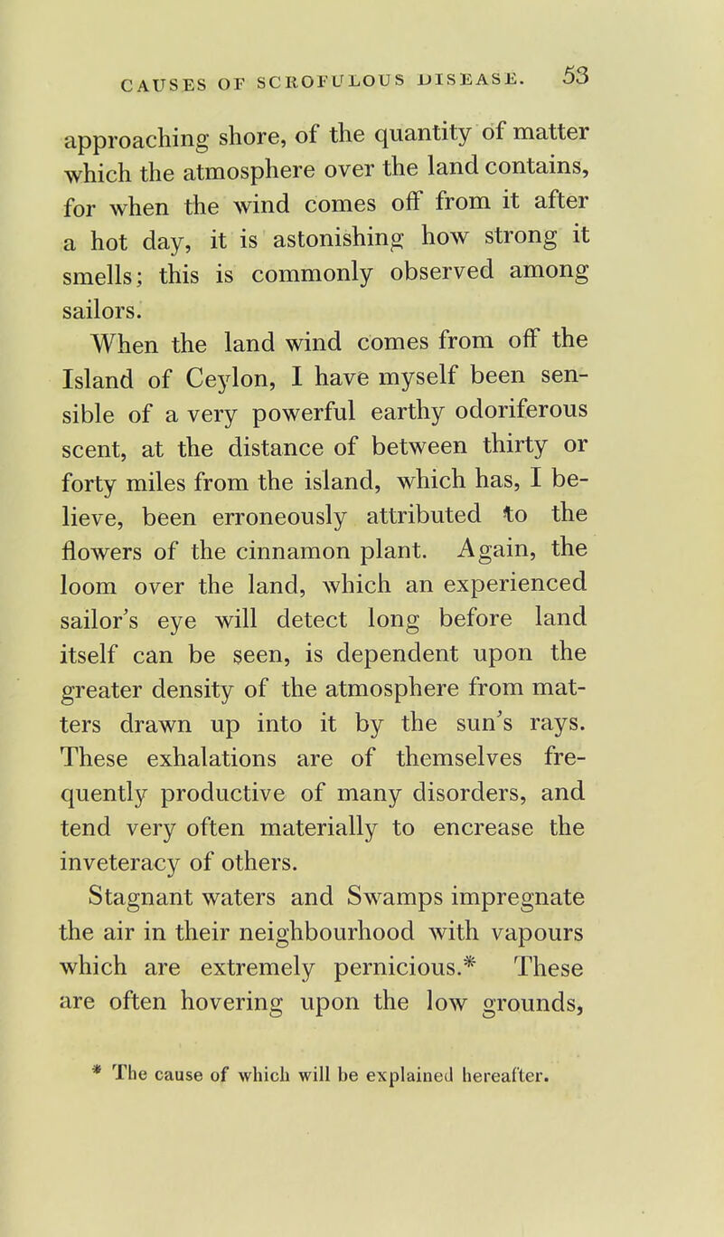 approaching shore, of the quantity of matter which the atmosphere over the land contains, for when the wind comes off from it after a hot day, it is astonishing how strong it smells; this is commonly observed among sailors. When the land wind comes from off the Island of Ceylon, I have myself been sen- sible of a very powerful earthy odoriferous scent, at the distance of between thirty or forty miles from the island, which has, I be- lieve, been erroneously attributed to the flowers of the cinnamon plant. Again, the loom over the land, which an experienced sailor's eye will detect long before land itself can be seen, is dependent upon the greater density of the atmosphere from mat- ters drawn up into it by the sun's rays. These exhalations are of themselves fre- quently productive of many disorders, and tend very often materially to encrease the inveteracy of others. Stagnant waters and Swamps impregnate the air in their neighbourhood with vapours which are extremely pernicious.* These are often hovering upon the low grounds, * The cause of which will be explained hereafter.