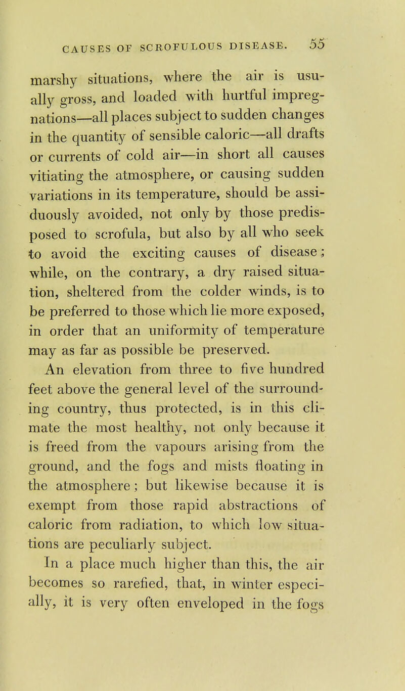 marshy situations, where the air is usu- ally gross, and loaded with hurtful impreg- nations—all places subject to sudden changes in the quantity of sensible caloric—all drafts or currents of cold air—in short all causes vitiating the atmosphere, or causing sudden variations in its temperature, should be assi- duously avoided, not only by those predis- posed to scrofula, but also by all who seek to avoid the exciting causes of disease; while, on the contrary, a dry raised situa- tion, sheltered from the colder winds, is to be preferred to those which lie more exposed, in order that an uniformity of temperature may as far as possible be preserved. An elevation from three to five hundred feet above the general level of the surround- ing country, thus protected, is in this cli- mate the most healthy, not only because it is freed from the vapours arising from the ground, and the fogs and mists floating in the atmosphere; but likewise because it is exempt from those rapid abstractions of caloric from radiation, to which low situa- tions are peculiarly subject. In a place much higher than this, the air becomes so rarefied, that, in winter especi- ally, it is very often enveloped in the fogs