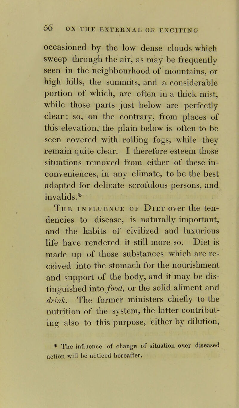 occasioned by the low dense clouds which sweep through the air, as may be frequently seen in the neighbourhood of mountains, or high hills, the summits, and a considerable portion of which, are often in a thick mist, while those parts just below are perfectly clear; so, on the contrary, from places of this elevation, the plain below is often to be seen covered with rolling fogs, while they remain quite clear. I therefore esteem those situations removed from either of these in- conveniences, in any climate, to be the best adapted for delicate scrofulous persons, and invalids.* The influence of Diet over the ten- dencies to disease, is naturally important, and the habits of civilized and luxurious life have rendered it still more so. Diet is made up of those substances which are re- ceived into the stomach for the nourishment and support of the body, and it may be dis- tinguished into food, or the solid aliment and drink. The former ministers chiefly to the nutrition of the system, the latter contribut- ing also to this purpose, either by dilution, * The influence of change of situation ov,er diseased action will be noticed hereafter.