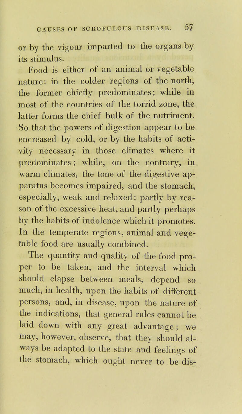 or by the vigour imparted to the organs by its stimulus. Food is either of an animal or vegetable nature: in the colder regions of the north, the former chiefly predominates; while in most of the countries of the torrid zone, the latter forms the chief bulk of the nutriment. So that the powers of digestion appear to be encreased by cold, or by the habits of acti- vity necessary in those climates where it predominates; while, on the contrary, in warm climates, the tone of the digestive ap- paratus becomes impaired, and the stomach, especially, weak and relaxed; partly by rea- son of the excessive heat, and partly perhaps by the habits of indolence which it promotes. In the temperate regions, animal and vege- table food are usually combined. The quantity and quality of the food pro- per to be taken, and the interval which should elapse between meals, depend so much, in health, upon the habits of different persons, and, in disease, upon the nature of the indications, that general rules cannot be laid down with any great advantage ; we may, however, observe, that they should al- ways be adapted to the state and feelings of the stomach, which ought never to be dis-