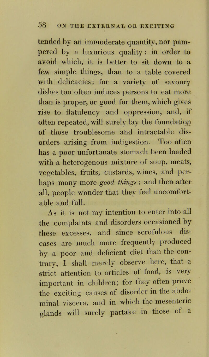 tended by an immoderate quantity, nor pam- pered by a luxurious quality; in order to avoid which, it is better to sit down to a few simple things, than to a table covered with delicacies; for a variety of savoury dishes too often induces persons to eat more than is proper, or good for them, which gives rise to flatulency and oppression, and, if often repeated, will surely lay the foundation of those troublesome and intractable dis- orders arising from indigestion. Too often has a poor unfortunate stomach been loaded with a heterogenous mixture of soup, meats, vegetables, fruits, custards, wines, and per- haps many more good things; and then after all, people wonder that they feel uncomfort- able and full. As it is not my intention to enter into all the complaints and disorders occasioned by these excesses, and since scrofulous dis- eases are much more frequently produced by a poor and deficient diet than the con- trary, I shall merely observe here, that a strict attention to articles of food, is very important in children; for they often prove the exciting causes of disorder in the abdo- minal viscera, and in which the mesenteric glands will surely partake in those of a