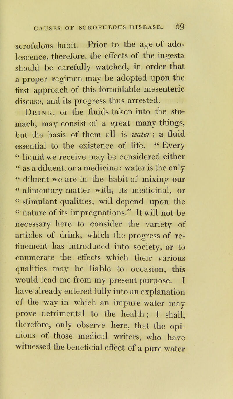 scrofulous habit. Prior to the age of ado- lescence, therefore, the effects of the ingesta should be carefully watched, in order that a proper regimen may be adopted upon the first approach of this formidable mesenteric disease, and its progress thus arrested. Drink, or the fluids taken into the sto- mach, may consist of a great many things, but the basis of them all is water; a fluid essential to the existence of life.  Every  liquid we receive may be considered either  as a diluent, or a medicine; water is the only  diluent we are in the habit of mixing our  alimentary matter with, its medicinal, or  stimulant qualities, will depend upon the  nature of its impregnations/' It will not be necessary here to consider the variety of articles of drink, which the progress of re- finement has introduced into society, or to enumerate the effects which their various qualities may be liable to occasion, this would lead me from my present purpose. I have already entered fully into an explanation of the way in which an impure water may prove detrimental to the health; I shall, therefore, only observe here, that the opi- nions of those medical writers, who have witnessed the beneficial effect of a pure water