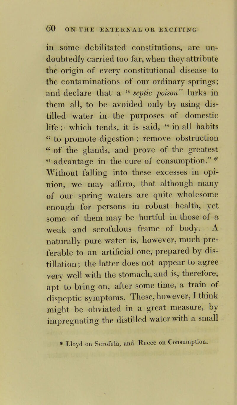 in some debilitated constitutions, are un- doubtedly carried too far, when they attribute the origin of every constitutional disease to the contaminations of our ordinary springs; and declare that a  septic poison lurks in them all, to be avoided only by using dis- tilled water in the purposes of domestic life; which tends, it is said,  in all habits  to promote digestion ; remove obstruction  of the glands, and prove of the greatest  advantage in the cure of consumption. * Without falling into these excesses in opi- nion, we may affirm, that although many of our spring waters are quite wholesome enough for persons in robust health, yet some of them may be hurtful in those of a weak and scrofulous frame of body. A naturally pure water is, however, much pre- ferable to an artificial one, prepared by dis- tillation; the latter does not appear to agree very well with the stomach, and is, therefore, apt to bring on, after some time, a train of dispeptic symptoms. These, however, I think might be obviated in a great measure, by impregnating the distilled water with a small * Lloyd on Scrofula, and Reece on Consumption.