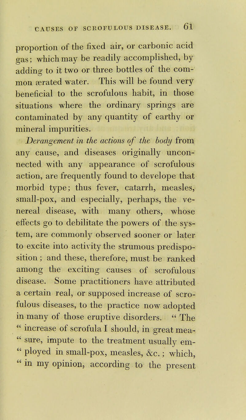 proportion of the fixed air, or carbonic acid gas; which may be readily accomplished, by adding to it two or three bottles of the com- mon rerated water. This will be found very beneficial to the scrofulous habit, in those situations where the ordinary springs are contaminated by any quantity of earthy or mineral impurities. Derangement in the actions of the body from any cause, and diseases originally uncon- nected with any appearance of scrofulous action, are frequently found to develope that morbid type; thus fever, catarrh, measles, small-pox, and especially, perhaps, the ve- nereal disease, with many others, whose effects go to debilitate the powers of the sys- tem, are commonly observed sooner or later to excite into activity the strumous predispo- sition ; and these, therefore, must be ranked among the exciting causes of scrofulous disease. Some practitioners have attributed a certain real, or supposed increase of scro- fulous diseases, to the practice now adopted in many of those eruptive disorders.  The  increase of scrofula I should, in great mea-  sure, impute to the treatment usually em-  ployed in small-pox, measles, &c.; which,  in my opinion, according to the present