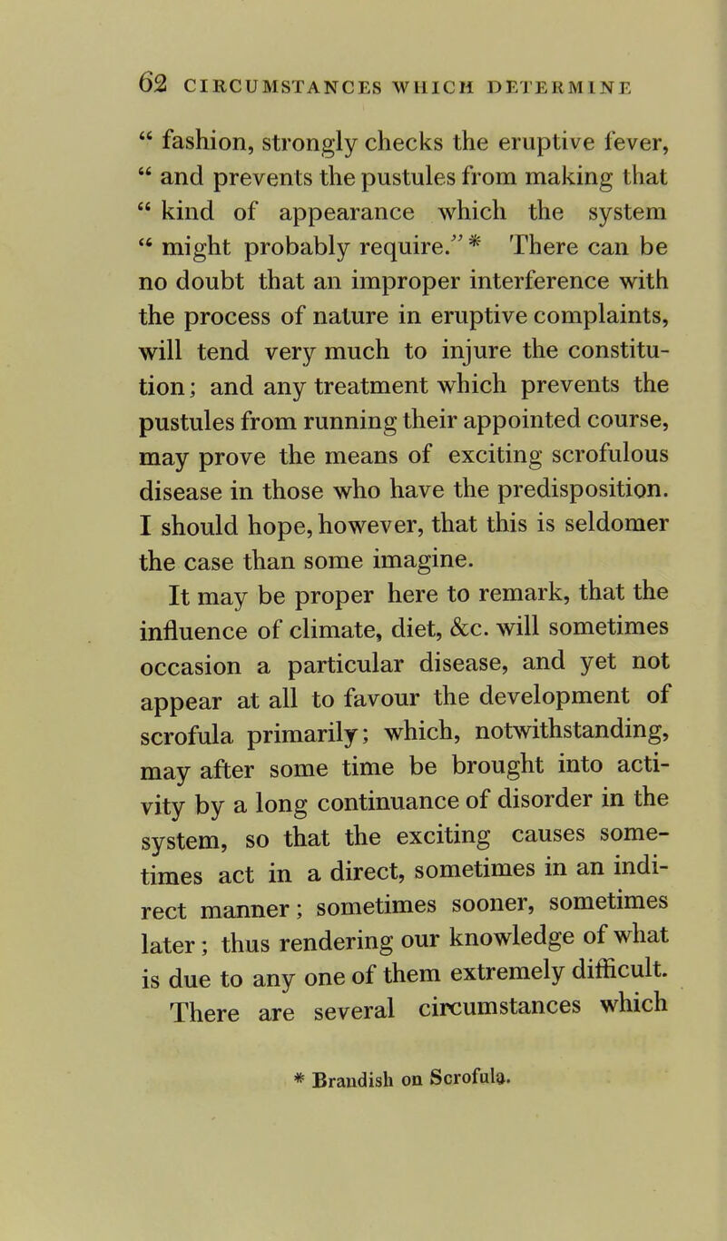  fashion, strongly checks the eruptive fever,  and prevents the pustules from making that  kind of appearance which the system  might probably require/' * There can be no doubt that an improper interference with the process of nature in eruptive complaints, will tend very much to injure the constitu- tion ; and any treatment which prevents the pustules from running their appointed course, may prove the means of exciting scrofulous disease in those who have the predisposition. I should hope, however, that this is seldomer the case than some imagine. It may be proper here to remark, that the influence of climate, diet, &c. will sometimes occasion a particular disease, and yet not appear at all to favour the development of scrofula primarily; which, notwithstanding, may after some time be brought into acti- vity by a long continuance of disorder in the system, so that the exciting causes some- times act in a direct, sometimes in an indi- rect manner; sometimes sooner, sometimes later; thus rendering our knowledge of what is due to any one of them extremely difficult. There are several circumstances which * Brandish on Scrofula.
