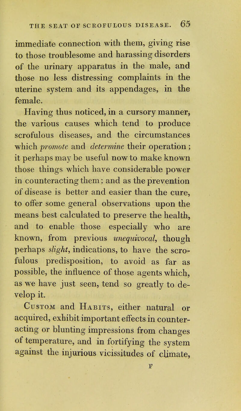 immediate connection with them, giving rise to those troublesome and harassing disorders of the urinary apparatus in the male, and those no less distressing complaints in the uterine system and its appendages, in the female. Having thus noticed, in a cursory manner, the various causes which tend to produce scrofulous diseases, and the circumstances which promote and determine their operation; it perhaps may be useful now to make known those things which have considerable power in counteracting them; and as the prevention of disease is better and easier than the cure, to offer some general observations upon the means best calculated to preserve the health, and to enable those especially who are known, from previous unequivocal, though perhaps slight, indications, to have the scro- fulous predisposition, to avoid as far as possible, the influence of those agents which, as we have just seen, tend so greatly to de- velop it. Custom and Habits, either natural or acquired, exhibit important effects in counter- acting or blunting impressions from changes of temperature, and in fortifying the system against the injurious vicissitudes of climate, F