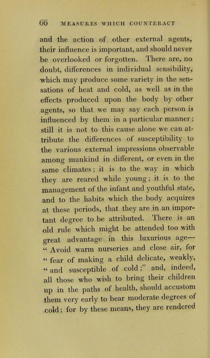 and the action of other external agents, their influence is important, and should never be overlooked or forgotten. There are, no doubt, differences in individual sensibility, which may produce some variety in the sen- sations of heat and cold, as well as in the effects produced upon the body by other agents, so that we may say each person is influenced by them in a particular manner ; still it is not to this cause alone we can at- tribute the differences of susceptibility to the various external impressions observable among mankind in different, or even in the same climates; it is to the way in which they are reared while young; it is to the management of the infant and youthful state, and to the habits which the body acquires at these periods, that they are in an impor- tant degree to be attributed. There is an old rule which might be attended too with great advantage in this luxurious age—  Avoid warm nurseries and close air, for « fear of making a child delicate, weakly, and susceptible of cold; and, indeed, all those who wish to bring their children up in the paths of health, should accustom them very early to bear moderate degrees of cold; for by these means, they are rendered