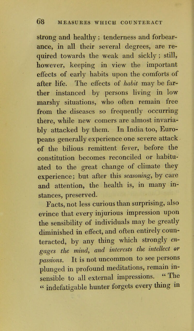 strong and healthy; tenderness and forbear- ance, in all their several degrees, are re- quired towards the wreak and sickly; still, however, keeping in view the important effects of early habits upon the comforts of after life. The effects of habit may be far- ther instanced by persons living in low marshy situations, who often remain free from the diseases so frequently occurring there, while new comers are almost invaria- bly attacked by them. In India too, Euro- peans generally experience one severe attack of the bilious remittent fever, before the constitution becomes reconciled or habitu- ated to the great change of climate they experience; but after this seasoning, by care and attention, the health is, in many in- stances, preserved. Facts, not less curious than surprising, also evince that every injurious impression upon the sensibility of individuals may be greatly diminished in effect, and often entirely coun- teracted, by any thing which strongly en- gages the mind, and interests the intellect or passions. It is not uncommon to see persons plunged in profound meditations, remain in- sensible to all external impressions.  The « indefatigable hunter forgets every thing in