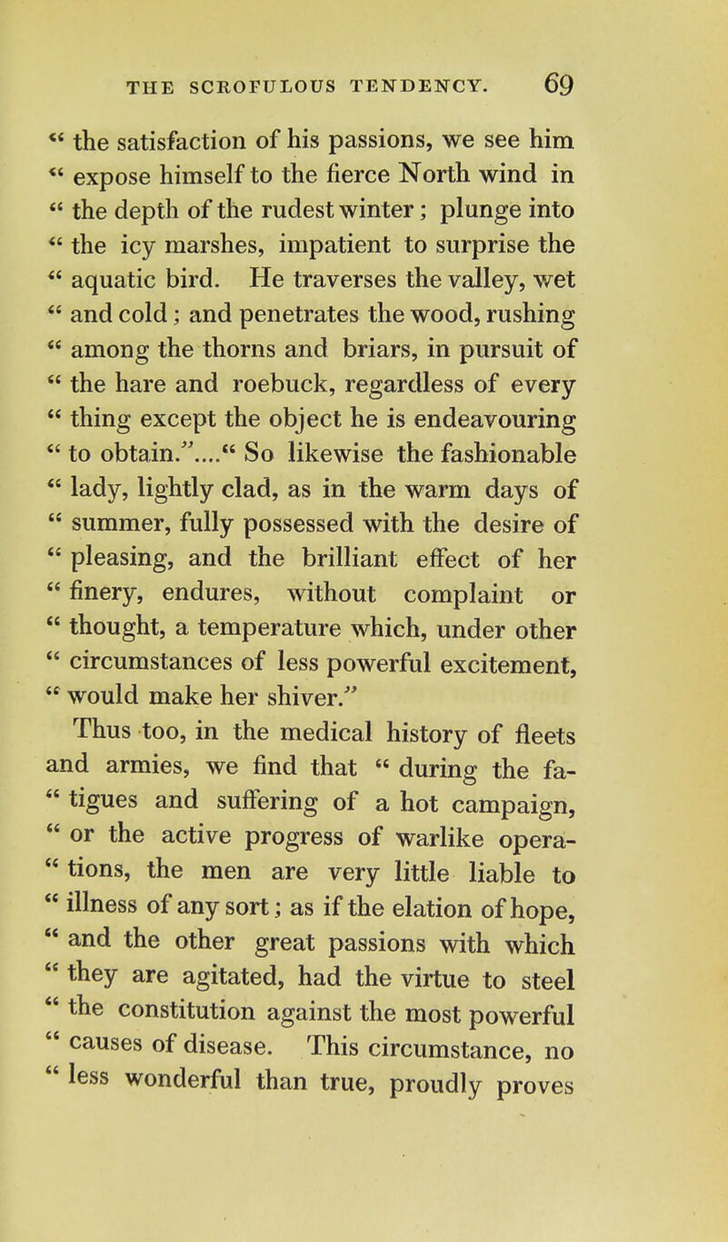 ** the satisfaction of his passions, we see him *' expose himself to the fierce North wind in  the depth of the rudest winter; plunge into  the icy marshes, impatient to surprise the *c aquatic bird. He traverses the valley, wet  and cold; and penetrates the wood, rushing  among the thorns and briars, in pursuit of  the hare and roebuck, regardless of every  thing except the object he is endeavouring  to obtain..... So likewise the fashionable  lady, lightly clad, as in the warm days of 44 summer, fully possessed with the desire of  pleasing, and the brilliant effect of her  finery, endures, without complaint or  thought, a temperature which, under other  circumstances of less powerful excitement,  would make her shiver/' Thus too, in the medical history of fleets and armies, we find that  during the fa-  tigues and suffering of a hot campaign,  or the active progress of warlike opera-  tions, the men are very little liable to  illness of any sort; as if the elation of hope,  and the other great passions with which  tneY are agitated, had the virtue to steel  the constitution against the most powerful  causes of disease. This circumstance, no 44 less wonderful than true, proudly proves