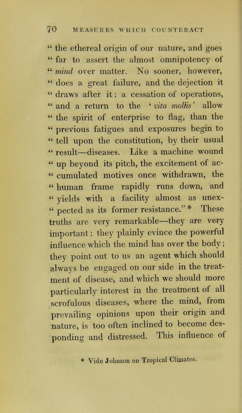  the ethereal origin of our nature, and goes  far to assert the almost omnipotency of  mind over matter. No sooner, however,  does a great failure, and the dejection it  draws after it; a cessation of operations,  and a return to the 4 vita mollis' allow  the spirit of enterprise to flag, than the  previous fatigues and exposures begin to  tell upon the constitution, by their usual  result—diseases. Like a machine wound  up beyond its pitch, the excitement of ac-  cumulated motives once withdrawn, the  human frame rapidly runs down, and  yields with a facility almost as unex-  pected as its former resistance. * These truths are very remarkable—they are very important; they plainly evince the powerful influence which the mind has over the body; they point out to us an agent which should always be engaged on our side in the treat- ment of disease, and which we should more particularly interest in the treatment of all scrofulous diseases, where the mind, from prevailing opinions upon their origin and nature, is too often inclined to become des- ponding and distressed. This influence of * Vide Johnson on Tropical Climates.