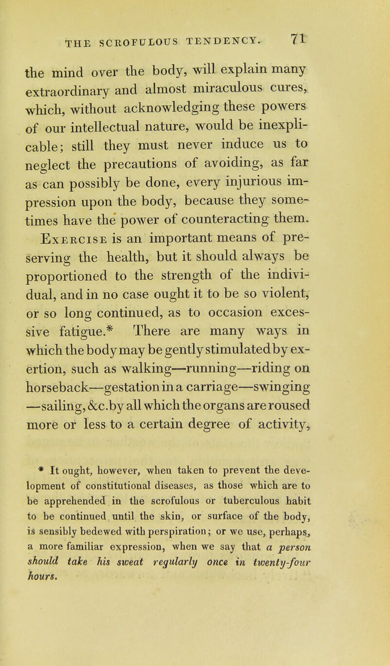 the mind over the body, will explain many extraordinary and almost miraculous cures, which, without acknowledging these powers of our intellectual nature, would be inexpli- cable; still they must never induce us to neglect the precautions of avoiding, as far as can possibly be done, every injurious im- pression upon the body, because they some- times have the power of counteracting them. Exercise is an important means of pre- serving the health, but it should always be proportioned to the strength of the indivi- dual, and in no case ought it to be so violent, or so long continued, as to occasion exces- sive fatigue.* There are many ways in which the body may be gently stimulated by ex- ertion, such as walking—running—riding on horseback—gestation in a carriage—swinging —sailing, &c.by all which the organs are roused more or less to a certain degree of activity, * It ought, however, when taken to prevent the deve- lopment of constitutional diseases, as those which are to be apprehended in the scrofulous or tuberculous habit to be continued until the skin, or surface of the body, is sensibly bedewed with perspiration; or we use, perhaps, a more familiar expression, when we say that a person should take his sweat regularly once in twenty-four hours.