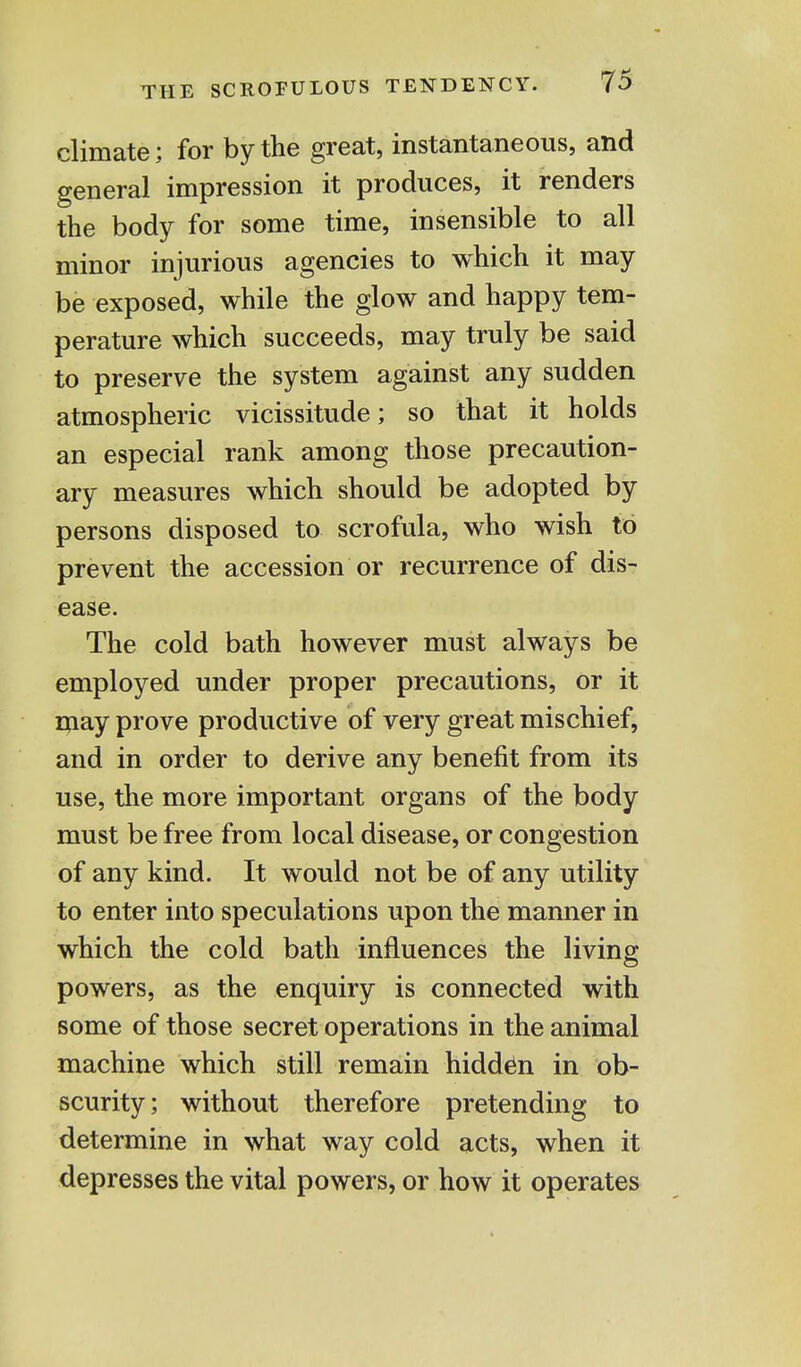 climate; for by the great, instantaneous, and general impression it produces, it renders the body for some time, insensible to all minor injurious agencies to which it may be exposed, while the glow and happy tem- perature which succeeds, may truly be said to preserve the system against any sudden atmospheric vicissitude; so that it holds an especial rank among those precaution- ary measures which should be adopted by persons disposed to scrofula, who wish to prevent the accession or recurrence of dis- ease. The cold bath however must always be employed under proper precautions, or it may prove productive of very great mischief, and in order to derive any benefit from its use, the more important organs of the body must be free from local disease, or congestion of any kind. It would not be of any utility to enter into speculations upon the manner in which the cold bath influences the living powers, as the enquiry is connected with some of those secret operations in the animal machine which still remain hidden in ob- scurity; without therefore pretending to determine in what way cold acts, when it depresses the vital powers, or how it operates