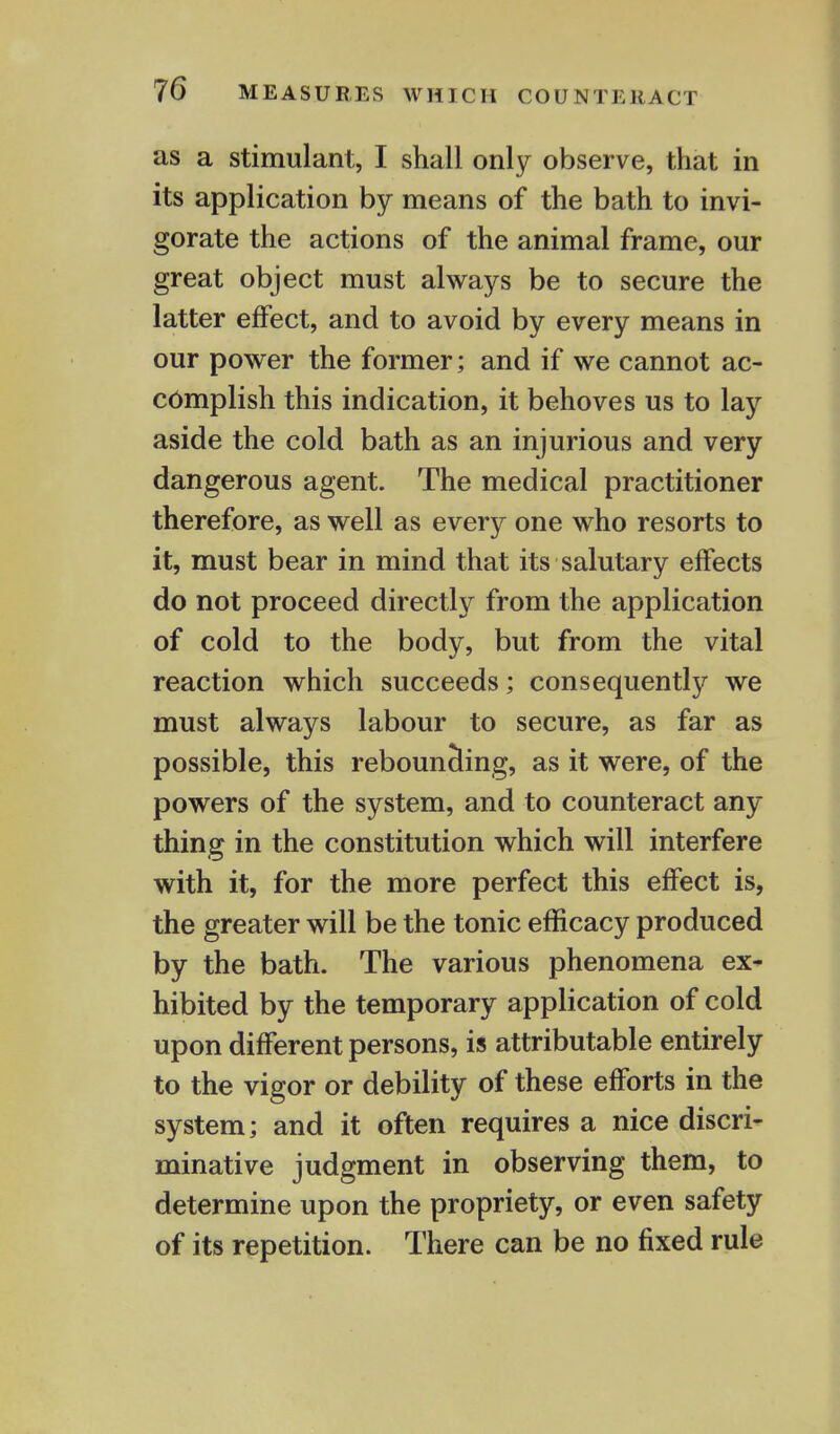 as a stimulant, I shall only observe, that in its application by means of the bath to invi- gorate the actions of the animal frame, our great object must always be to secure the latter effect, and to avoid by every means in our power the former; and if we cannot ac- complish this indication, it behoves us to lay aside the cold bath as an injurious and very dangerous agent. The medical practitioner therefore, as well as every one who resorts to it, must bear in mind that its salutary effects do not proceed directly from the application of cold to the body, but from the vital reaction which succeeds; consequently we must always labour to secure, as far as possible, this rebounding, as it were, of the powers of the system, and to counteract any- thing in the constitution which will interfere with it, for the more perfect this effect is, the greater will be the tonic efficacy produced by the bath. The various phenomena ex- hibited by the temporary application of cold upon different persons, is attributable entirely to the vigor or debility of these efforts in the system; and it often requires a nice discri- minative judgment in observing them, to determine upon the propriety, or even safety of its repetition. There can be no fixed rule