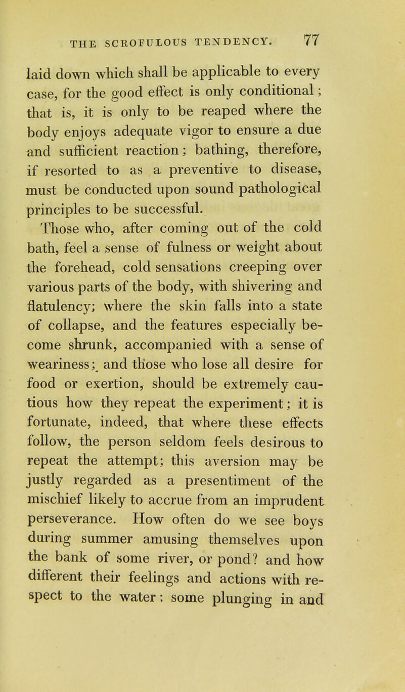laid down which shall be applicable to every case, for the good effect is only conditional; that is, it is only to be reaped where the body enjoys adequate vigor to ensure a due and sufficient reaction; bathing, therefore, if resorted to as a preventive to disease, must be conducted upon sound pathological principles to be successful. Those who, after coming out of the cold bath, feel a sense of fulness or weight about the forehead, cold sensations creeping over various parts of the body, with shivering and flatulency; where the skin falls into a state of collapse, and the features especially be- come shrunk, accompanied with a sense of weariness;^ and those who lose all desire for food or exertion, should be extremely cau- tious how they repeat the experiment; it is fortunate, indeed, that where these effects follow, the person seldom feels desirous to repeat the attempt; this aversion may be justly regarded as a presentiment of the mischief likely to accrue from an imprudent perseverance. How often do we see boys during summer amusing themselves upon the bank of some river, or pond? and how different their feelings and actions with re- spect to the water: some plunging in and