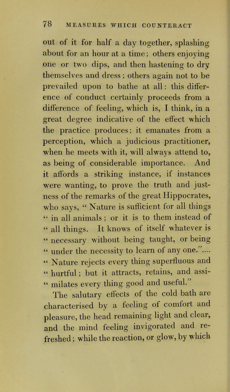 out of it for half a day together, splashing about for an hour at a time; others enjoying one or two dips, and then hastening to dry themselves and dress; others again not to be prevailed upon to bathe at all: this differ- ence of conduct certainly proceeds from a difference of feeling, which is, I think, in a great degree indicative of the effect which the practice produces; it emanates from a perception, which a judicious practitioner, when he meets with it, will always attend to, as being of considerable importance. And it affords a striking instance, if instances were wanting, to prove the truth and just- ness of the remarks of the great Hippocrates, who says,  Nature is sufficient for all things  in all animals; or it is to them instead of  all things. It knows of itself whatever is  necessary without being taught, or being  under the necessity to learn of any one..... « Nature rejects every thing superfluous and  hurtful; but it attracts, retains, and assi-  milates every thing good and useful/' The salutary effects of the cold bath are characterised by a feeling of comfort and pleasure, the head remaining light and clear, and the mind feeling invigorated and re- freshed ; while the reaction, or glow, by which