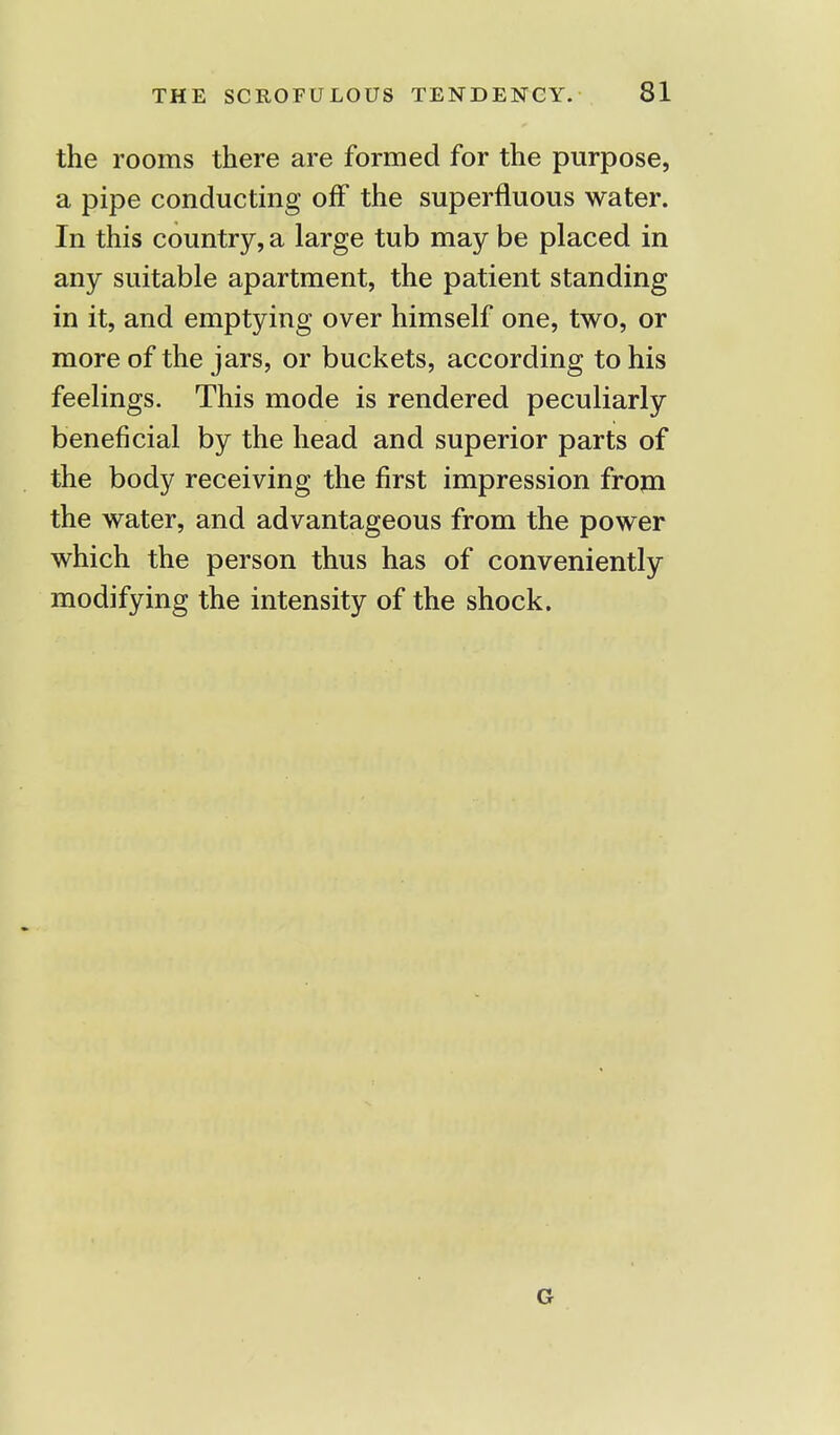 the rooms there are formed for the purpose, a pipe conducting off the superfluous water. In this country, a large tub may be placed in any suitable apartment, the patient standing in it, and emptying over himself one, two, or more of the jars, or buckets, according to his feelings. This mode is rendered peculiarly beneficial by the head and superior parts of the body receiving the first impression from the water, and advantageous from the power which the person thus has of conveniently modifying the intensity of the shock. G