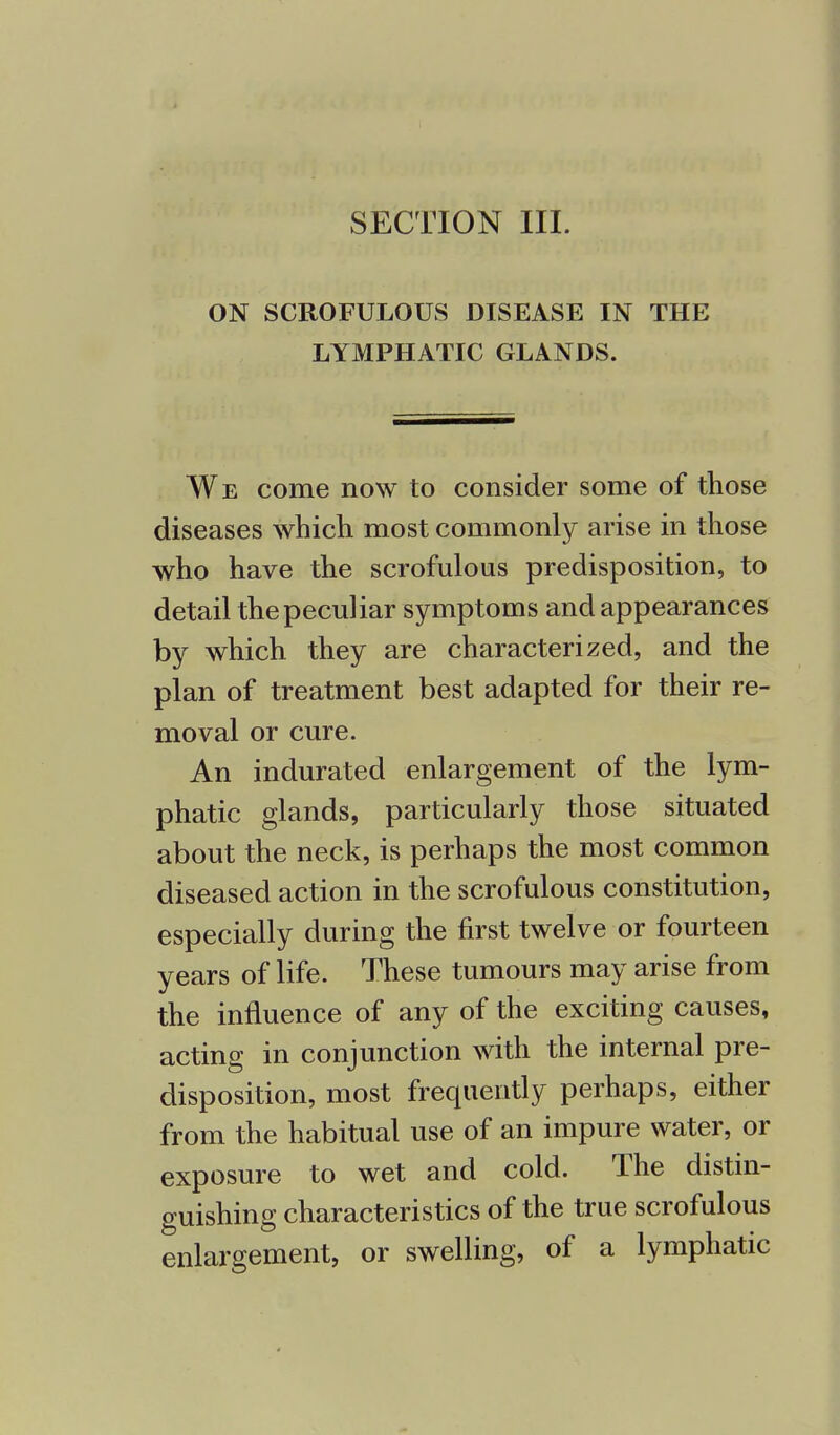 SECTION III. ON SCROFULOUS DISEASE IN THE LYMPHATIC GLANDS. We come now to consider some of those diseases which most commonly arise in those who have the scrofulous predisposition, to detail the peculiar symptoms and appearances by which they are characterized, and the plan of treatment best adapted for their re- moval or cure. An indurated enlargement of the lym- phatic glands, particularly those situated about the neck, is perhaps the most common diseased action in the scrofulous constitution, especially during the first twelve or fourteen years of life. These tumours may arise from the influence of any of the exciting causes, acting in conjunction with the internal pre- disposition, most frequently perhaps, either from the habitual use of an impure water, or exposure to wet and cold. The distin- guishing characteristics of the true scrofulous enlargement, or swelling, of a lymphatic