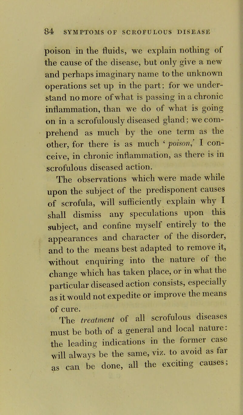 poison in the fluids, we explain nothing of the cause of the disease, but only give a new and perhaps imaginary name to the unknown operations set up in the part; for we under- stand no more of what is passing in a chronic inflammation, than we do of what is going on in a scrofulously diseased gland; we com- prehend as much by the one term as the other, for there is as much 6 poison,' I con- ceive, in chronic inflammation, as there is in scrofulous diseased action. The observations which were made while upon the subject of the predisponent causes of scrofula, will sufficiently explain why I shall dismiss any speculations upon this subject, and confine myself entirely to the appearances and character of the disorder, and to the means best adapted to remove it, without enquiring into the nature of the change which has taken place, or in what the particular diseased action consists, especially as it would not expedite or improve the means of cure. The treatment of all scrofulous diseases must be both of a general and local nature: the leading indications in the former case will always be the same, viz. to avoid as far as can be done, all the exciting causes;