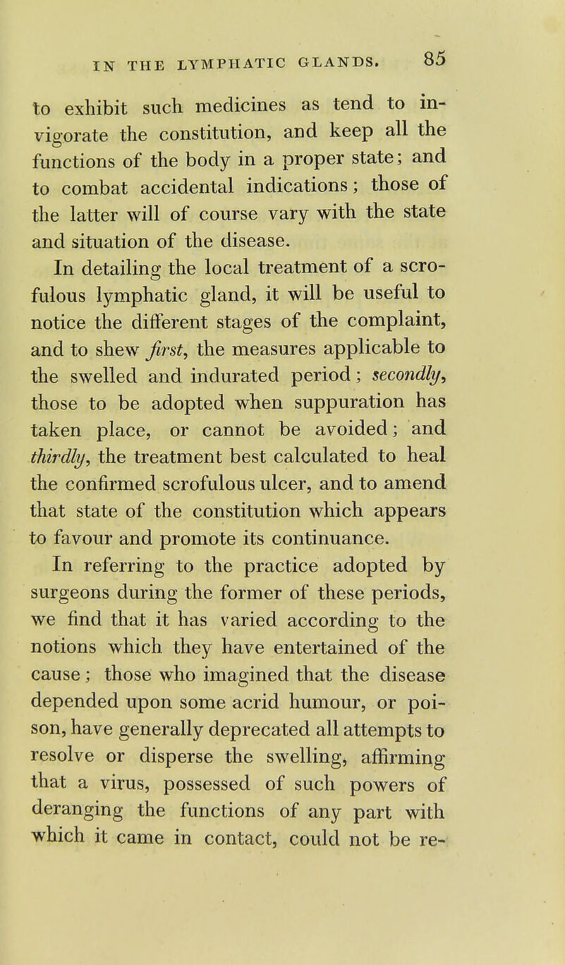 to exhibit such medicines as tend to in- vigorate the constitution, and keep all the functions of the body in a proper state; and to combat accidental indications; those of the latter will of course vary with the state and situation of the disease. In detailing the local treatment of a scro- fulous lymphatic gland, it will be useful to notice the different stages of the complaint, and to shew first, the measures applicable to the swelled and indurated period; secondly, those to be adopted when suppuration has taken place, or cannot be avoided; and thirdly, the treatment best calculated to heal the confirmed scrofulous ulcer, and to amend that state of the constitution which appears to favour and promote its continuance. In referring to the practice adopted by surgeons during the former of these periods, we find that it has varied according to the notions which they have entertained of the cause ; those who imagined that the disease depended upon some acrid humour, or poi- son, have generally deprecated all attempts to resolve or disperse the swelling, affirming that a virus, possessed of such powers of deranging the functions of any part with which it came in contact, could not be re-