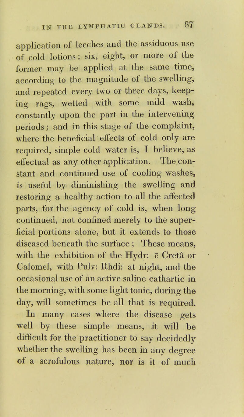application of leeches and the assiduous use of cold lotions; six, eight, or more of the former may be applied at the same time, according to the magnitude of the swelling, and repeated every two or three days, keep- ing rags, wetted with some mild wash, constantly upon the part in the intervening periods; and in this stage of the complaint, where the beneficial effects of cold only are required, simple cold water is, I believe, as effectual as any other application. The con- stant and continued use of cooling washes, is useful by diminishing the swelling and restoring a healthy action to all the affected parts, for the agency of cold is, when long continued, not confined merely to the super- ficial portions alone, but it extends to those diseased beneath the surface; These means, with the exhibition of the Hydr: c Creta or Calomel, with Pulv: Rhdi: at night, and the occasional use of an active saline cathartic in the morning, with some light tonic, during the day, will sometimes be all that is required. In many cases where the disease gets well by these simple means, it will be difficult for the practitioner to say decidedly whether the swelling has been in any degree of a scrofulous nature, nor is it of much