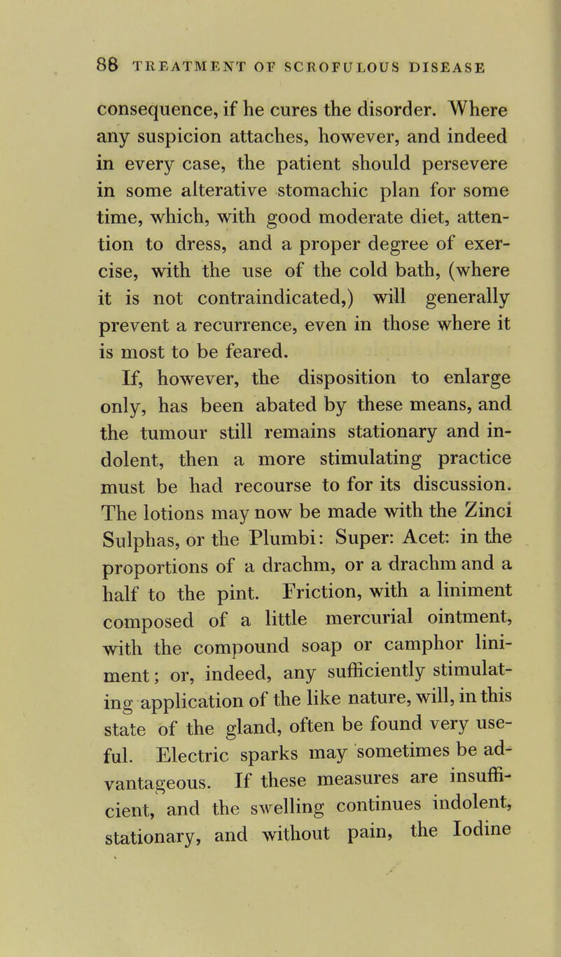 consequence, if he cures the disorder. Where any suspicion attaches, however, and indeed in every case, the patient should persevere in some alterative stomachic plan for some time, which, with good moderate diet, atten- tion to dress, and a proper degree of exer- cise, with the use of the cold bath, (where it is not contraindicated,) will generally prevent a recurrence, even in those where it is most to be feared. If, however, the disposition to enlarge only, has been abated by these means, and the tumour still remains stationary and in- dolent, then a more stimulating practice must be had recourse to for its discussion. The lotions may now be made with the Zinci Sulphas, or the Plumbi: Super: Acet: in the proportions of a drachm, or a drachm and a half to the pint. Friction, with a liniment composed of a little mercurial ointment, with the compound soap or camphor lini- ment ; or, indeed, any sufficiently stimulat- ing application of the like nature, will, in this state of the gland, often be found very use- ful. Electric sparks may sometimes be ad- vantageous. If these measures are insuffi- cient, and the swelling continues indolent, stationary, and without pain, the Iodine